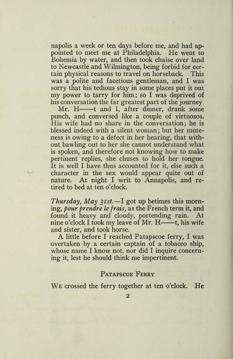 napolis a week or ten days before me, and had ap- pointed to meet me at Philadelphia. He went to Bohemia by water, and then took chaise over land to Newcastle and Wilmington, being forbid for cer- tain physical reasons to travel on horseback. This was a polite and facetious gentleman, and I was sorry that his tedious stay in some places put it out my power to tarry for him; so I was deprived of his conversation the far greatest part of the journey. Mr. H 1 and I, after dinner, drank some punch, and conversed like a couple of virtuosos. His wife had no share in the conversation; he is blessed indeed with a silent woman; but her mute- ness is owing to a defect in her hearing, that with- out bawling out to her she cannot understand what is spoken, and therefore not knowing how to make pertinent replies, she chuses to hold her tongue. It is well I have thus accounted for it, else such a character in the sex would appear quite out of nature. At night I writ to Annapolis, and re- tired to bed at ten o’clock. Thursday, May 31st.—I got up betimes this morn- ing, pour prendre le frais, as the French term it, and found it heavy and cloudy, portending rain. At nine o’clock I took my leave of Mr. H 1, his wife and sister, and took horse. A little before I reached Patapscoe ferry, I was overtaken by a certain captain of a tobacco ship, whose name I know not, nor did I inquire concern- ing it, lest he should think me impertinent. Patapscoe Ferry We crossed the ferry together at ten o’clock. He