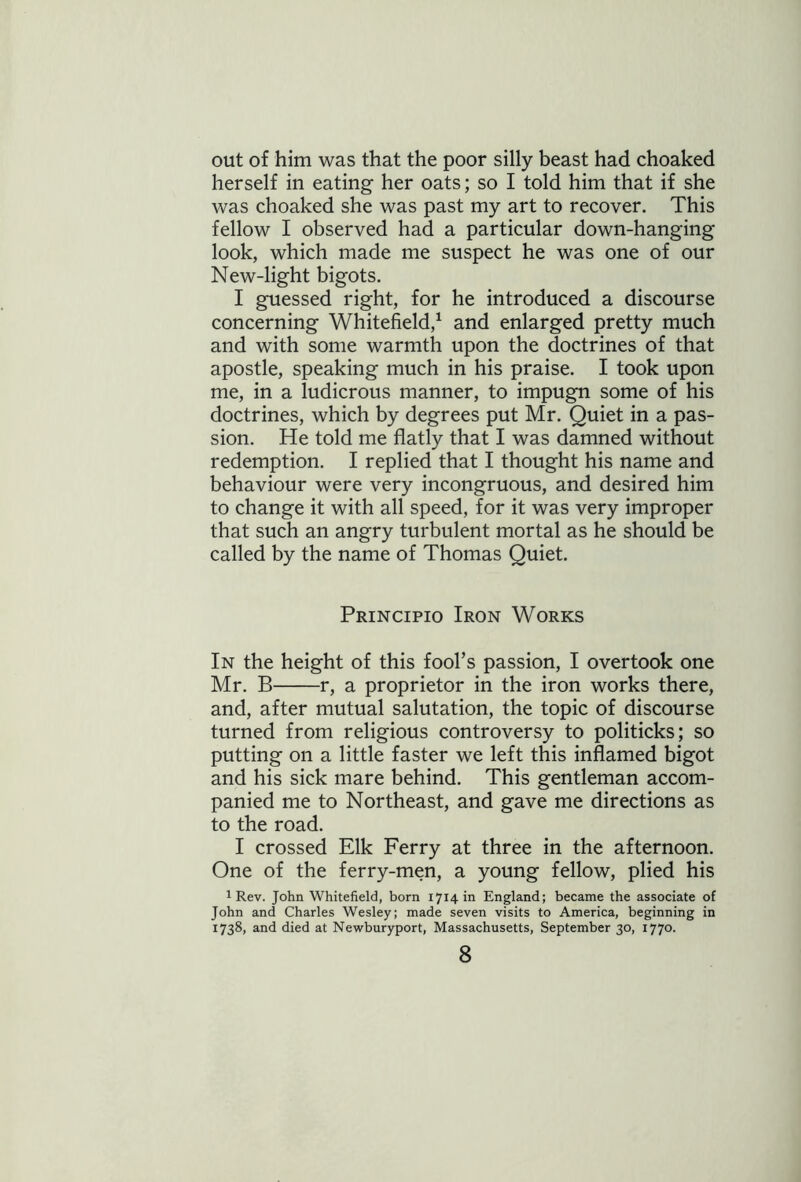 out of him was that the poor silly beast had choaked herself in eating her oats; so I told him that if she was choaked she was past my art to recover. This fellow I observed had a particular down-hanging look, which made me suspect he was one of our New-light bigots. I guessed right, for he introduced a discourse concerning Whitefield,1 and enlarged pretty much and with some warmth upon the doctrines of that apostle, speaking much in his praise. I took upon me, in a ludicrous manner, to impugn some of his doctrines, which by degrees put Mr. Quiet in a pas- sion. He told me flatly that I was damned without redemption. I replied that I thought his name and behaviour were very incongruous, and desired him to change it with all speed, for it was very improper that such an angry turbulent mortal as he should be called by the name of Thomas Quiet. Principio Iron Works In the height of this fool’s passion, I overtook one Mr. B r, a proprietor in the iron works there, and, after mutual salutation, the topic of discourse turned from religious controversy to politicks; so putting on a little faster we left this inflamed bigot and his sick mare behind. This gentleman accom- panied me to Northeast, and gave me directions as to the road. I crossed Elk Ferry at three in the afternoon. One of the ferry-men, a young fellow, plied his 1 Rev. John Whitefield, born 1714 in England; became the associate of John and Charles Wesley; made seven visits to America, beginning in 1738, and died at Newburyport, Massachusetts, September 30, 1770.