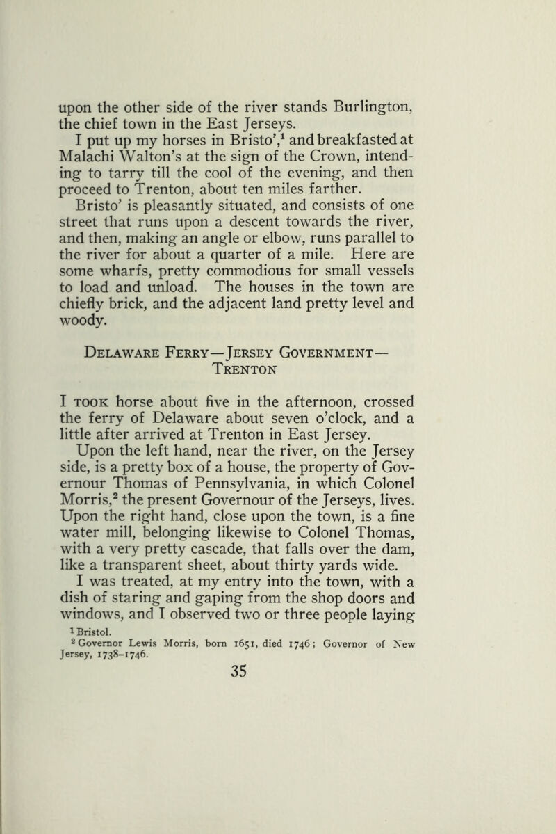 upon the other side of the river stands Burlington, the chief town in the East Jerseys. I put up my horses in Bristo’,1 and breakfasted at Malachi Walton’s at the sign of the Crown, intend- ing to tarry till the cool of the evening, and then proceed to Trenton, about ten miles farther. Bristo’ is pleasantly situated, and consists of one street that runs upon a descent towards the river, and then, making an angle or elbow, runs parallel to the river for about a quarter of a mile. Here are some wharfs, pretty commodious for small vessels to load and unload. The houses in the town are chiefly brick, and the adjacent land pretty level and woody. Delaware Ferry—Jersey Government— Trenton I took horse about five in the afternoon, crossed the ferry of Delaware about seven o’clock, and a little after arrived at Trenton in East Jersey. Upon the left hand, near the river, on the Jersey side, is a pretty box of a house, the property of Gov- ernour Thomas of Pennsylvania, in which Colonel Morris,2 the present Governour of the Jerseys, lives. Upon the right hand, close upon the town, is a fine water mill, belonging likewise to Colonel Thomas, with a very pretty cascade, that falls over the dam, like a transparent sheet, about thirty yards wide. I was treated, at my entry into the town, with a dish of staring and gaping from the shop doors and windows, and I observed two or three people laying 1 Bristol. 2 Governor Lewis Morris, born 1651, died 1746; Governor of New Jersey, 1738-1746.