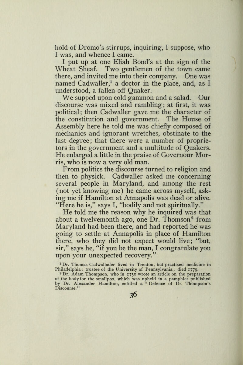 hold of Dromo’s stirrups, inquiring, I suppose, who I was, and whence I came. I put up at one Eliah Bond’s at the sign of the Wheat Sheaf. Two gentlemen of the town came there, and invited me into their company. One was named Cadwaller,1 a doctor in the place, and, as I understood, a fallen-off Quaker. We supped upon cold gammon and a salad. Our discourse was mixed and rambling; at first, it was political; then Cadwaller gave me the character of the constitution and government. The House of Assembly here he told me was chiefly composed of mechanics and ignorant wretches, obstinate to the last degree; that there were a number of proprie- tors in the government and a multitude of Quakers. He enlarged a little in the praise of Governour Mor- ris, who is now a very old man. From politics the discourse turned to religion and then to physick. Cadwaller asked me concerning several people in Maryland, and among the rest (not yet knowing me) he came across myself, ask- ing me if Hamilton at Annapolis was dead or alive. “Here he is,” says I, “bodily and not spiritually.” He told me the reason why he inquired was that about a twelvemonth ago, one Dr. Thomson2 from Maryland had been there, and had reported he was going to settle at Annapolis in place of Hamilton there, who they did not expect would live; “but, sir,” says he, “if you be the man, I congratulate you upon your unexpected recovery.” 1 Dr. Thomas Cadwallader lived in Trenton, but practised medicine in Philadelphia; trustee of the University of Pennsylvania; died 1779. 2 Dr. Adam Thompson, who in 1750 wrote an article on the preparation of the body for the smallpox, which was upheld in a pamphlet published by Dr. Alexander Hamilton, entitled a “ Defence of Dr. Thompson’s Discourse.”