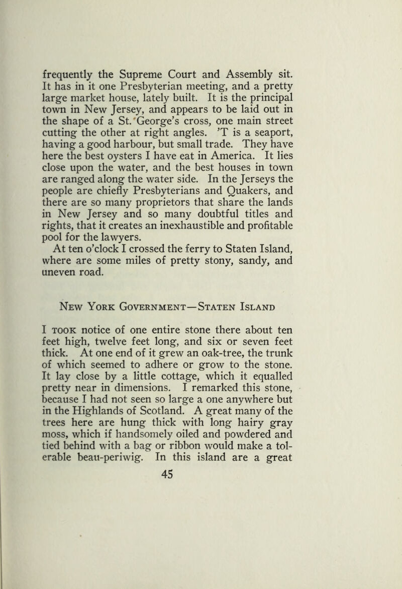 frequently the Supreme Court and Assembly sit. It has in it one Presbyterian meeting, and a pretty large market house, lately built. It is the principal town in New Jersey, and appears to be laid out in the shape of a St.'George’s cross, one main street cutting the other at right angles. ’T is a seaport, having a good harbour, but small trade. They have here the best oysters I have eat in America. It lies close upon the water, and the best houses in town are ranged along the water side. In the Jerseys the people are chiefly Presbyterians and Quakers, and there are so many proprietors that share the lands in New Jersey and so many doubtful titles and rights, that it creates an inexhaustible and profitable pool for the lawyers. At ten o’clock I crossed the ferry to Staten Island, where are some miles of pretty stony, sandy, and uneven road. New York Government—Staten Island I took notice of one entire stone there about ten feet high, twelve feet long, and six or seven feet thick. At one end of it grew an oak-tree, the trunk of which seemed to adhere or grow to the stone. It lay close by a little cottage, which it equalled pretty near in dimensions. I remarked this stone, because I had not seen so large a one anywhere but in the Highlands of Scotland. A great many of the trees here are hung thick with long hairy gray moss, which if handsomely oiled and powdered and tied behind with a bag or ribbon would make a tol- erable beau-periwig. In this island are a great