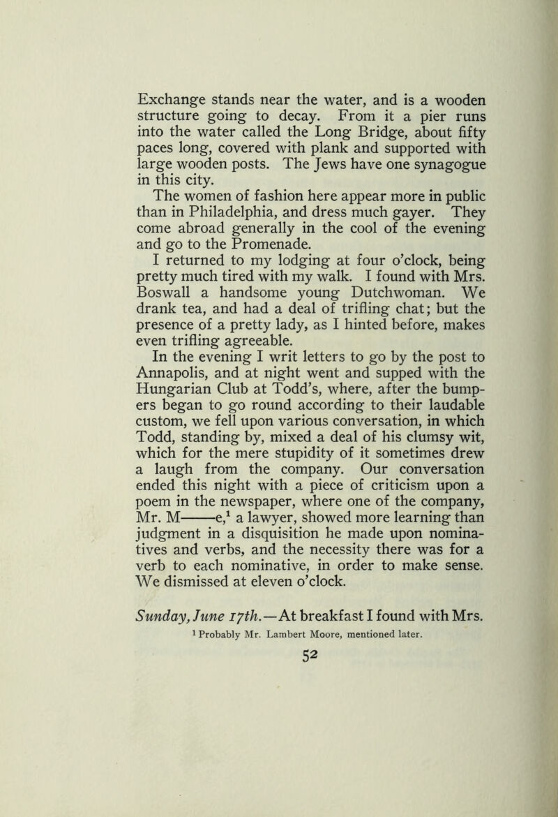 Exchange stands near the water, and is a wooden structure going to decay. From it a pier runs into the water called the Long Bridge, about fifty paces long, covered with plank and supported with large wooden posts. The Jews have one synagogue in this city. The women of fashion here appear more in public than in Philadelphia, and dress much gayer. They come abroad generally in the cool of the evening and go to the Promenade. I returned to my lodging at four o’clock, being pretty much tired with my walk. I found with Mrs. Boswall a handsome young Dutchwoman. We drank tea, and had a deal of trifling chat; but the presence of a pretty lady, as I hinted before, makes even trifling agreeable. In the evening I writ letters to go by the post to Annapolis, and at night went and supped with the Hungarian Club at Todd’s, where, after the bump- ers began to go round according to their laudable custom, we fell upon various conversation, in which Todd, standing by, mixed a deal of his clumsy wit, which for the mere stupidity of it sometimes drew a laugh from the company. Our conversation ended this night with a piece of criticism upon a poem in the newspaper, where one of the company, Mr. M e,1 a lawyer, showed more learning than judgment in a disquisition he made upon nomina- tives and verbs, and the necessity there was for a verb to each nominative, in order to make sense. We dismissed at eleven o’clock. Sunday, June iyth.—At breakfast I found with Mrs. 1 Probably Mr. Lambert Moore, mentioned later.