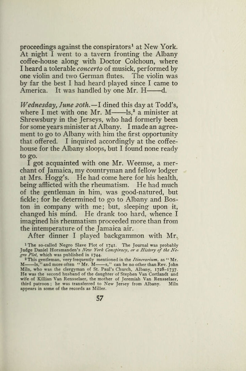 proceedings against the conspirators1 at New York. At night I went to a tavern fronting the Albany coffee-house along with Doctor Colchoun, where I heard a tolerable concerto of musick, performed by one violin and two German flutes. The violin was by far the best I had heard played since I came to America. It was handled by one Mr. H d. Wednesday, June 20th.—I dined this day at Todd’s, where I met with one Mr. M Is,2 a minister at Shrewsbury in the Jerseys, who had formerly been for some years minister at Albany. I made an agree- ment to go to Albany with him the first opportunity that offered. I inquired accordingly at the coffee- house for the Albany sloops, but I found none ready to go. I got acquainted with one Mr. Weemse, a mer- chant of Jamaica, my countryman and fellow lodger at Mrs. Hogg’s. He had come here for his health, being afflicted with the rheumatism. He had much of the gentleman in him, was good-natured, but fickle; for he determined to go to Albany and Bos- ton in company with me; but, sleeping upon it, changed his mind. He drank too hard, whence I imagined his rheumatism proceeded more than from the intemperature of the Jamaica air. After dinner I played backgammon with Mr. 1 The so-called Negro Slave Plot of 1741. The Journal was probably Judge Daniel Horsmanden’s New York Conspiracy, or a History of the Ne- gro Plot, which was published in 1744. 2 This gentleman, very frequently mentioned in the Itinerarium, as “ Mr. M Is,” and more often “ Mr. M s,” can be no other than Rev. John Miln, who was the clergyman of St. Paul’s Church, Albany, 1728-1737. He was the second husband of the daughter of Stephen Van Cortlandt and wife of Killian Van Rensselaer, the mother of Jeremiah Van Rensselaer, third patroon ; he was transferred to New Jersey from Albany. Miln appears in some of the records as Miller.