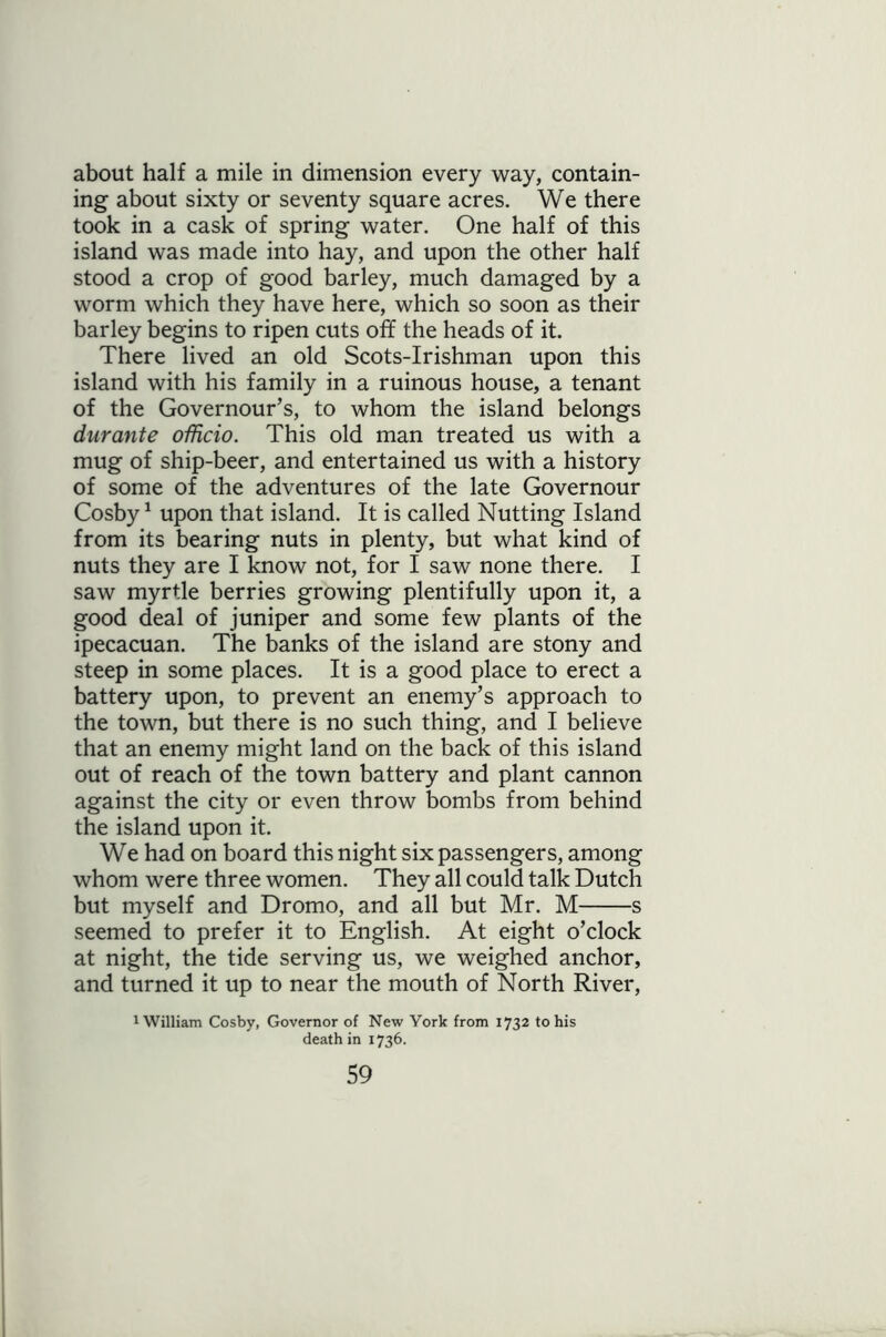 about half a mile in dimension every way, contain- ing about sixty or seventy square acres. We there took in a cask of spring water. One half of this island was made into hay, and upon the other half stood a crop of good barley, much damaged by a worm which they have here, which so soon as their barley begins to ripen cuts off the heads of it. There lived an old Scots-Irishman upon this island with his family in a ruinous house, a tenant of the Governour’s, to whom the island belongs durante officio. This old man treated us with a mug of ship-beer, and entertained us with a history of some of the adventures of the late Governour Cosby1 upon that island. It is called Nutting Island from its bearing nuts in plenty, but what kind of nuts they are I know not, for I saw none there. I saw myrtle berries growing plentifully upon it, a good deal of juniper and some few plants of the ipecacuan. The banks of the island are stony and steep in some places. It is a good place to erect a battery upon, to prevent an enemy’s approach to the town, but there is no such thing, and I believe that an enemy might land on the back of this island out of reach of the town battery and plant cannon against the city or even throw bombs from behind the island upon it. We had on board this night six passengers, among whom were three women. They all could talk Dutch but myself and Dromo, and all but Mr. M s seemed to prefer it to English. At eight o’clock at night, the tide serving us, we weighed anchor, and turned it up to near the mouth of North River, 1 William Cosby, Governor of New York from 1732 to his death in 1736.