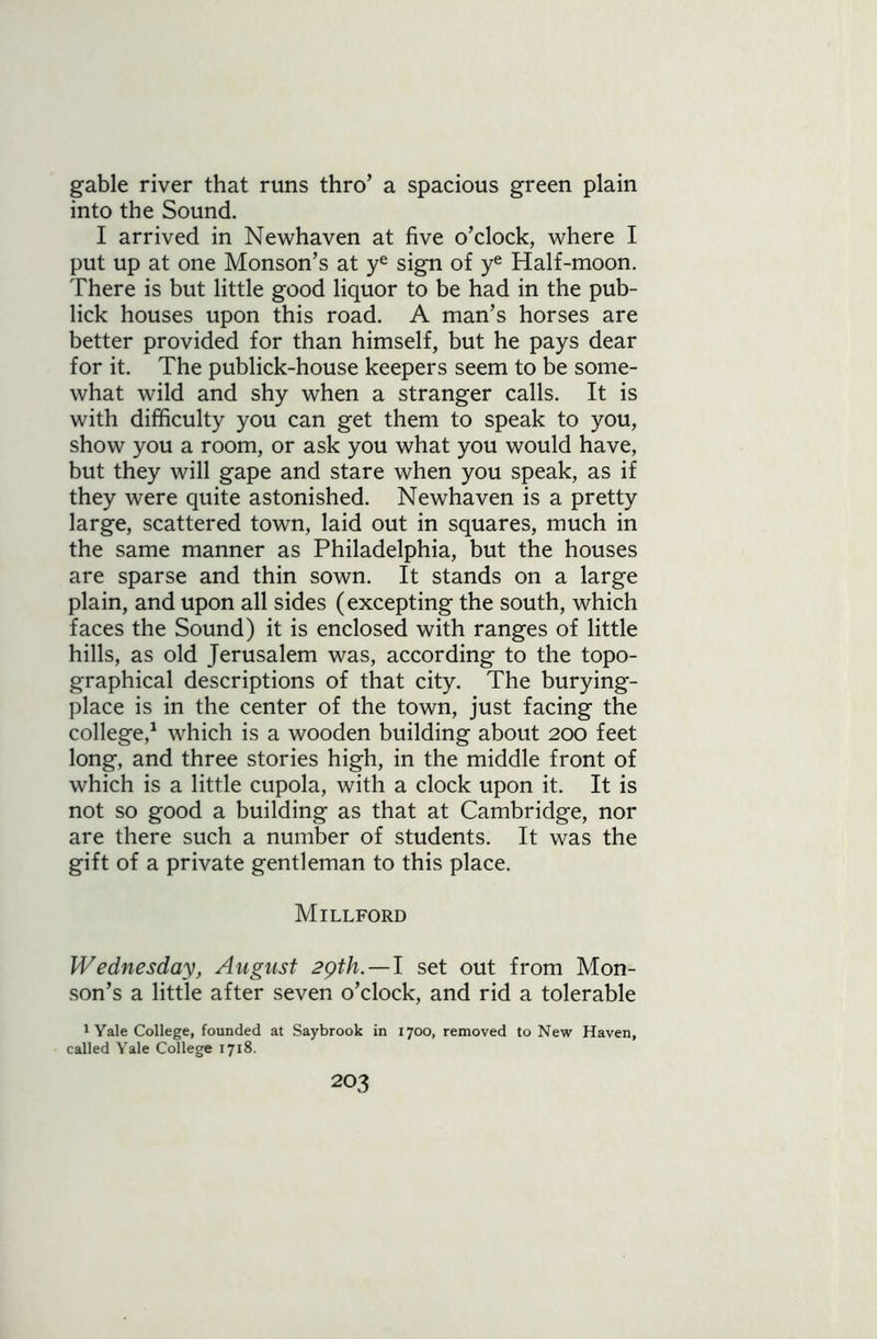 gable river that runs thro’ a spacious green plain into the Sound. I arrived in Newhaven at five o’clock, where I put up at one Monson’s at ye sign of ye Half-moon. There is but little good liquor to be had in the pub- lick houses upon this road. A man’s horses are better provided for than himself, but he pays dear for it. The publick-house keepers seem to be some- what wild and shy when a stranger calls. It is with difficulty you can get them to speak to you, show you a room, or ask you what you would have, but they will gape and stare when you speak, as if they were quite astonished. Newhaven is a pretty large, scattered town, laid out in squares, much in the same manner as Philadelphia, but the houses are sparse and thin sown. It stands on a large plain, and upon all sides (excepting the south, which faces the Sound) it is enclosed with ranges of little hills, as old Jerusalem was, according to the topo- graphical descriptions of that city. The burying- place is in the center of the town, just facing the college,1 which is a wooden building about 200 feet long, and three stories high, in the middle front of which is a little cupola, with a clock upon it. It is not so good a building as that at Cambridge, nor are there such a number of students. It was the gift of a private gentleman to this place. Millford Wednesday, August 29th. — I set out from Mon- son’s a little after seven o’clock, and rid a tolerable 1 Yale College, founded at Saybrook in 1700, removed to New Haven, called Yale College 1718.