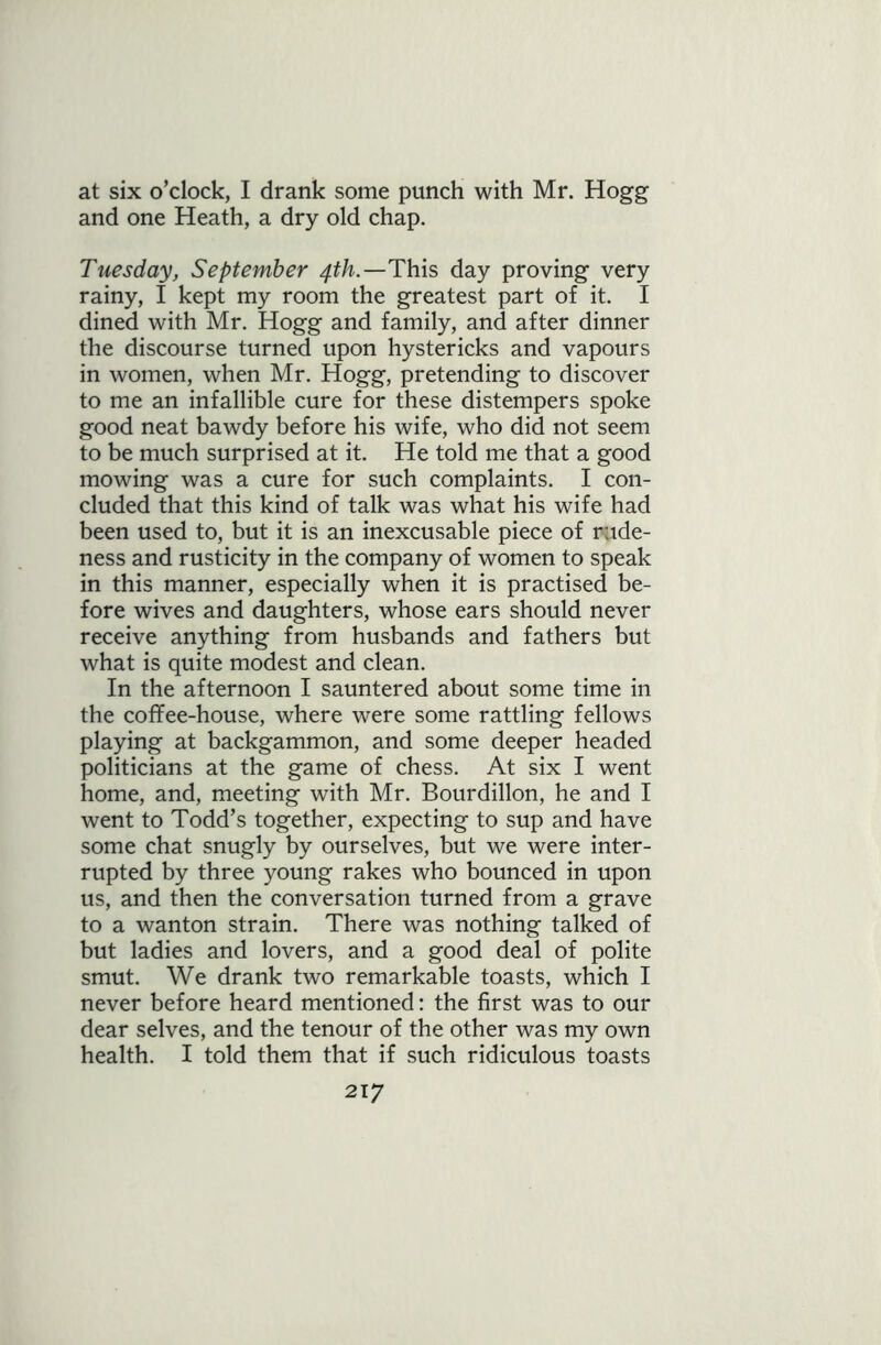 at six o’clock, I drank some punch with Mr. Hogg and one Heath, a dry old chap. Tuesday, September 4th.—This day proving very rainy, I kept my room the greatest part of it. I dined with Mr. Hogg and family, and after dinner the discourse turned upon hystericks and vapours in women, when Mr. Hogg, pretending to discover to me an infallible cure for these distempers spoke good neat bawdy before his wife, who did not seem to be much surprised at it. He told me that a good mowing was a cure for such complaints. I con- cluded that this kind of talk was what his wife had been used to, but it is an inexcusable piece of rude- ness and rusticity in the company of women to speak in this manner, especially when it is practised be- fore wives and daughters, whose ears should never receive anything from husbands and fathers but what is quite modest and clean. In the afternoon I sauntered about some time in the coffee-house, where were some rattling fellows playing at backgammon, and some deeper headed politicians at the game of chess. At six I went home, and, meeting with Mr. Bourdillon, he and I went to Todd’s together, expecting to sup and have some chat snugly by ourselves, but we were inter- rupted by three young rakes who bounced in upon us, and then the conversation turned from a grave to a wanton strain. There was nothing talked of but ladies and lovers, and a good deal of polite smut. We drank two remarkable toasts, which I never before heard mentioned: the first was to our dear selves, and the tenour of the other was my own health. I told them that if such ridiculous toasts