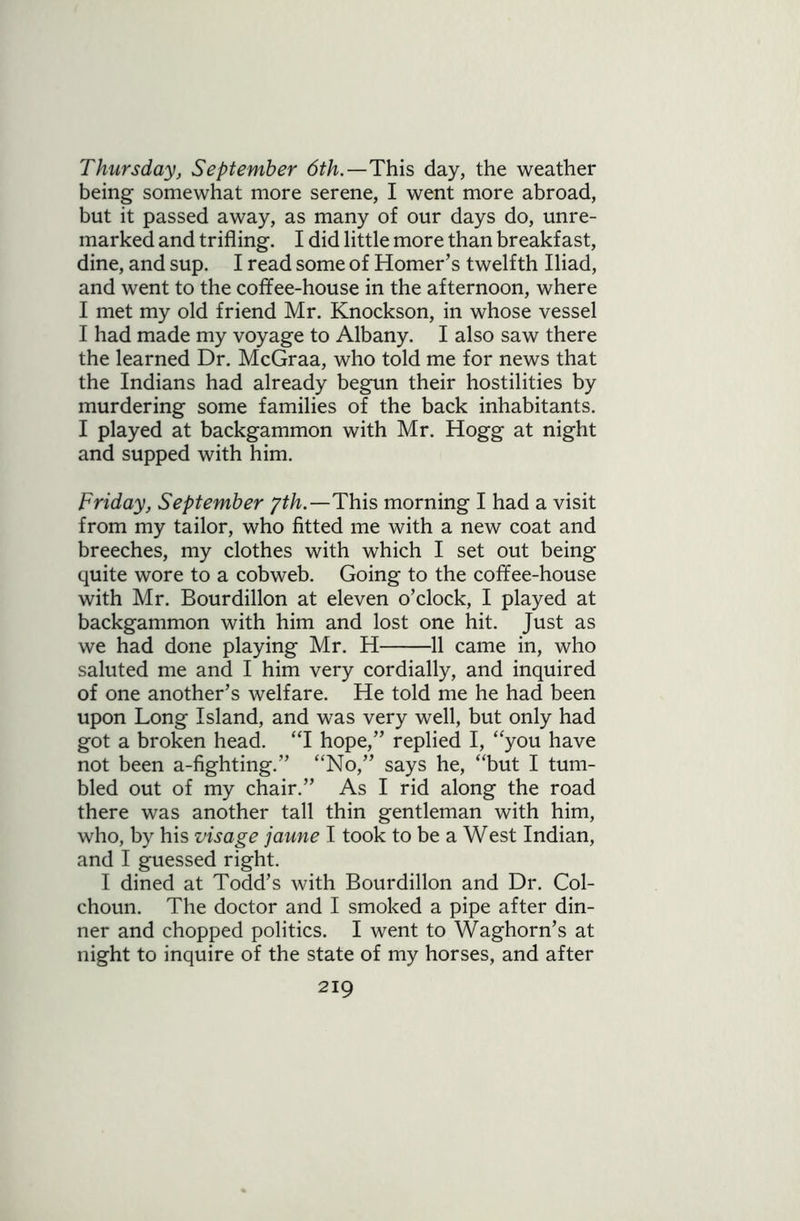 Thursday, September 6th.—This day, the weather being somewhat more serene, I went more abroad, but it passed away, as many of our days do, unre- marked and trifling. I did little more than breakfast, dine, and sup. I read some of Homer’s twelfth Iliad, and went to the coffee-house in the afternoon, where I met my old friend Mr. Knockson, in whose vessel I had made my voyage to Albany. I also saw there the learned Dr. McGraa, who told me for news that the Indians had already begun their hostilities by murdering some families of the back inhabitants. I played at backgammon with Mr. Hogg at night and supped with him. Friday, September gth.—This morning I had a visit from my tailor, who fitted me with a new coat and breeches, my clothes with which I set out being quite wore to a cobweb. Going to the coffee-house with Mr. Bourdillon at eleven o’clock, I played at backgammon with him and lost one hit. Just as we had done playing Mr. H 11 came in, who saluted me and I him very cordially, and inquired of one another’s welfare. He told me he had been upon Long Island, and was very well, but only had got a broken head. “I hope,” replied I, “you have not been a-fighting.” “No,” says he, “but I tum- bled out of my chair.” As I rid along the road there was another tall thin gentleman with him, who, by his visage jaune I took to be a West Indian, and I guessed right. I dined at Todd’s with Bourdillon and Dr. Col- choun. The doctor and I smoked a pipe after din- ner and chopped politics. I went to Waghorn’s at night to inquire of the state of my horses, and after