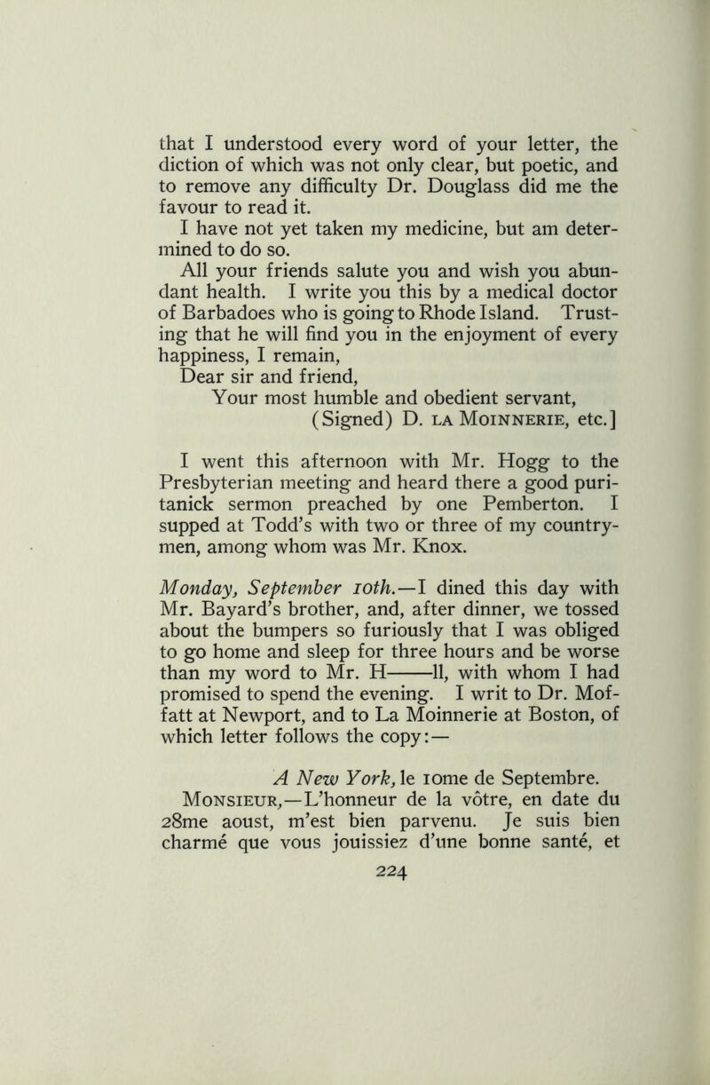 that I understood every word of your letter, the diction of which was not only clear, but poetic, and to remove any difficulty Dr. Douglass did me the favour to read it. I have not yet taken my medicine, but am deter- mined to do so. All your friends salute you and wish you abun- dant health. I write you this by a medical doctor of Barbadoes who is going to Rhode Island. Trust- ing that he will find you in the enjoyment of every happiness, I remain, Dear sir and friend, Your most humble and obedient servant, (Signed) D. la Moinnerie, etc.] I went this afternoon with Mr. Hogg to the Presbyterian meeting and heard there a good puri- tanick sermon preached by one Pemberton. I supped at Todd’s with two or three of my country- men, among whom was Mr. Knox. Monday, September ioth.—l dined this day with Mr. Bayard’s brother, and, after dinner, we tossed about the bumpers so furiously that I was obliged to go home and sleep for three hours and be worse than my word to Mr. H 11, with whom I had promised to spend the evening. I writ to Dr. Mof- fatt at Newport, and to La Moinnerie at Boston, of which letter follows the copy: — A New York, le iome de Septembre. Monsieur,—L’honneur de la votre, en date du 28me aoust, m’est bien parvenu. Je suis bien charme que vous jouissiez d’une bonne sante, et