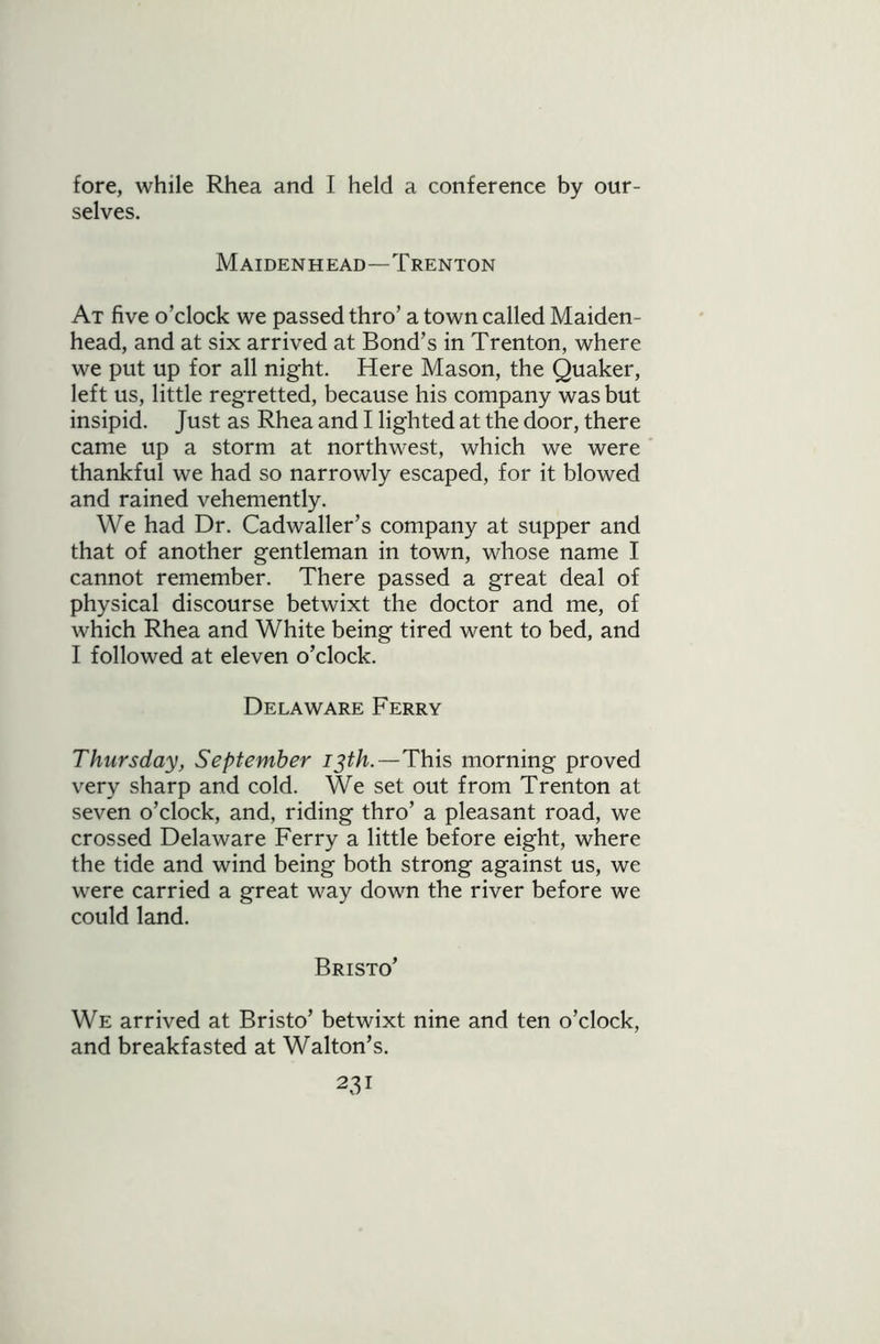 fore, while Rhea and I held a conference by our- selves. Maidenhead—Trenton At five o’clock we passed thro’ a town called Maiden- head, and at six arrived at Bond’s in Trenton, where we put up for all night. Here Mason, the Quaker, left us, little regretted, because his company was but insipid. Just as Rhea and I lighted at the door, there came up a storm at northwest, which we were thankful we had so narrowly escaped, for it blowed and rained vehemently. We had Dr. Cadwaller’s company at supper and that of another gentleman in town, whose name I cannot remember. There passed a great deal of physical discourse betwixt the doctor and me, of which Rhea and White being tired went to bed, and I followed at eleven o’clock. Delaware Ferry Thursday, September 13th.—This morning proved very sharp and cold. We set out from Trenton at seven o’clock, and, riding thro’ a pleasant road, we crossed Delaware Ferry a little before eight, where the tide and wind being both strong against us, we were carried a great way down the river before we could land. Bristo’ We arrived at Bristo’ betwixt nine and ten o’clock, and breakfasted at Walton’s. 23!