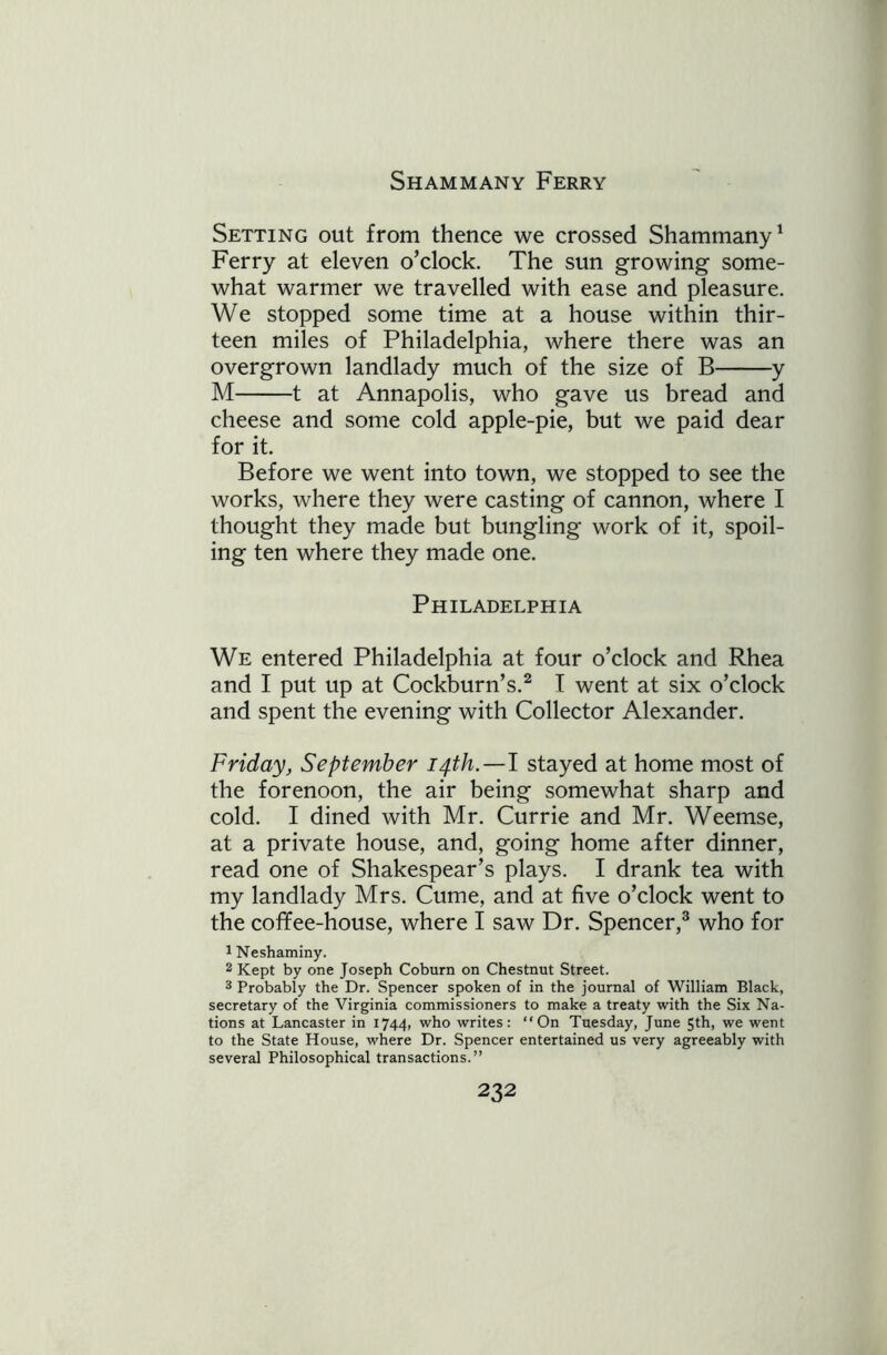 Shammany Ferry Setting out from thence we crossed Shammany1 Ferry at eleven o’clock. The sun growing some- what warmer we travelled with ease and pleasure. We stopped some time at a house within thir- teen miles of Philadelphia, where there was an overgrown landlady much of the size of B y M 1 at Annapolis, who gave us bread and cheese and some cold apple-pie, but we paid dear for it. Before we went into town, we stopped to see the works, where they were casting of cannon, where I thought they made but bungling work of it, spoil- ing ten where they made one. Philadelphia We entered Philadelphia at four o’clock and Rhea and I put up at Cockburn’s.2 I went at six o’clock and spent the evening with Collector Alexander. Friday, September 14th.—I stayed at home most of the forenoon, the air being somewhat sharp and cold. I dined with Mr. Currie and Mr. Weemse, at a private house, and, going home after dinner, read one of Shakespear’s plays. I drank tea with my landlady Mrs. Cume, and at five o’clock went to the cofifee-house, where I saw Dr. Spencer,3 who for 1 Neshaminy. 2 Kept by one Joseph Coburn on Chestnut Street. 3 Probably the Dr. Spencer spoken of in the journal of William Black, secretary of the Virginia commissioners to make a treaty with the Six Na- tions at Lancaster in 1744, who writes: ‘‘On Tuesday, June 5th, we went to the State House, where Dr. Spencer entertained us very agreeably with several Philosophical transactions.”