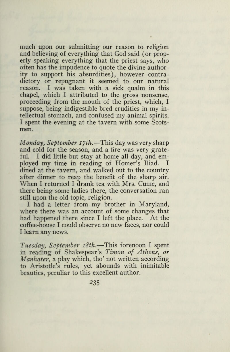 much upon our submitting our reason to religion and believing of everything that God said (or prop- erly speaking everything that the priest says, who often has the impudence to quote the divine author- ity to support his absurdities), however contra- dictory or repugnant it seemed to our natural reason. I was taken with a sick qualm in this chapel, which I attributed to the gross nonsense, proceeding from the mouth of the priest, which, I suppose, being indigestible bred crudities in my in- tellectual stomach, and confused my animal spirits. I spent the evening at the tavern with some Scots- men. Monday, September iyth.—This day was very sharp and cold for the season, and a fire was very grate- ful. I did little but stay at home all day, and em- ployed my time in reading of Homer’s Iliad. I dined at the tavern, and walked out to the country after dinner to reap the benefit of the sharp air. When I returned I drank tea with Mrs. Cume, and there being some ladies there, the conversation ran still upon the old topic, religion. I had a letter from my brother in Maryland, where there was an account of some changes that had happened there since I left the place. At the coffee-house I could observe no new faces, nor could I learn any news. Tuesday, September 18th.—This forenoon I spent in reading of Shakespear’s Timon of Athens, or Manhater, a play which, tho’ not written according to Aristotle’s rules, yet abounds with inimitable beauties, peculiar to this excellent author.