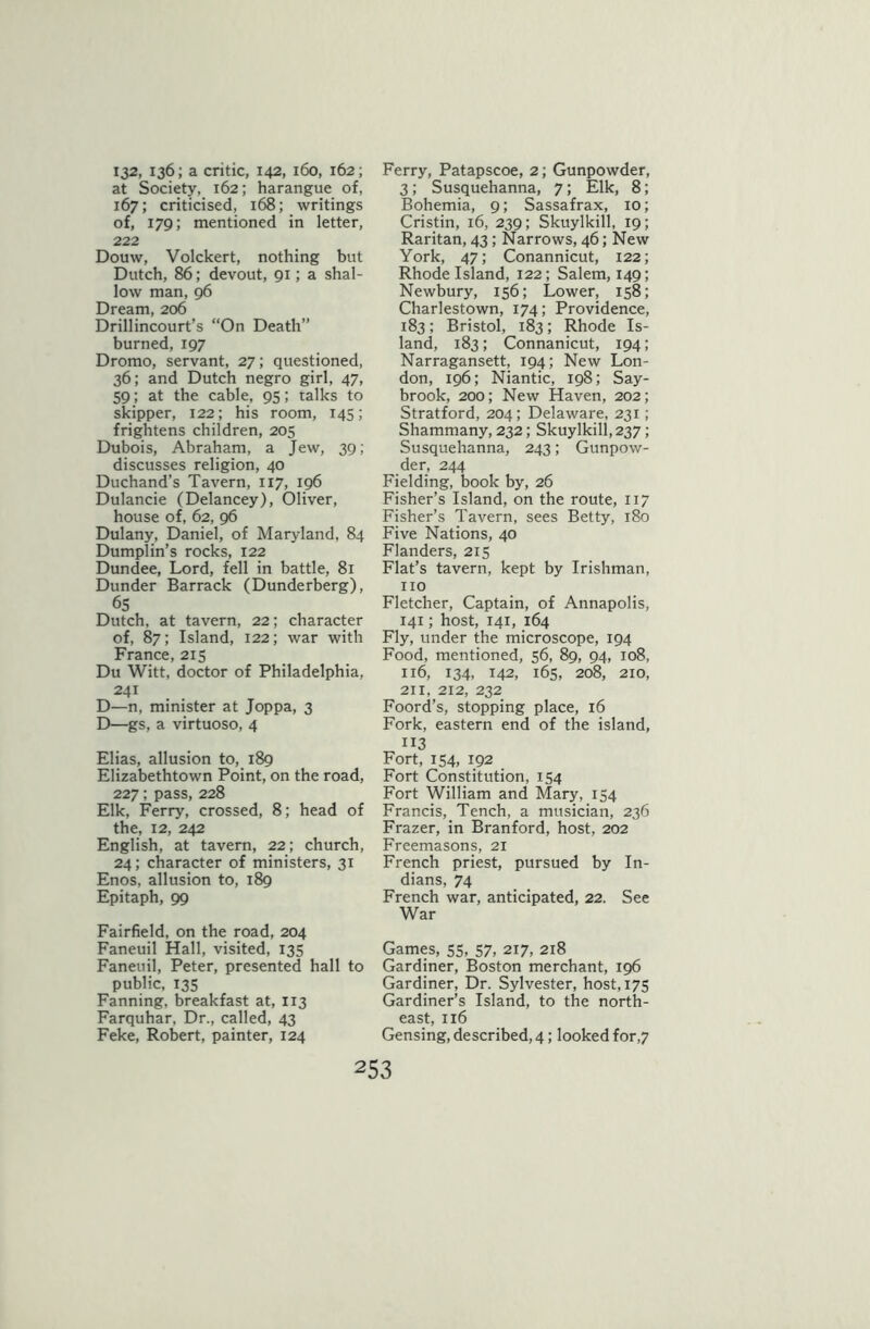 132, 136; a critic, 142, 160, 162; at Society, 162; harangue of, 167; criticised, 168; writings of, 179; mentioned in letter, 222 Douw, Volckert, nothing but Dutch, 86; devout, 91; a shal- low man, 96 Dream, 206 Drillincourt’s “On Death” burned, 197 Dromo, servant, 27; questioned, 36; and Dutch negro girl, 47, 59; at the cable, 95; talks to skipper, 122; his room, 145; frightens children, 205 Dubois, Abraham, a Jew, 39; discusses religion, 40 Duchand’s Tavern, 117, 196 Dulancie (Delancey), Oliver, house of, 62, 96 Dulany, Daniel, of Maryland, 84 Dumplin’s rocks, 122 Dundee, Lord, fell in battle, 81 Dunder Barrack (Dunderberg), 65 Dutch, at tavern, 22; character of, 87; Island, 122; war with France, 215 Du Witt, doctor of Philadelphia, 241 D—n, minister at Joppa, 3 D—gs, a virtuoso, 4 Elias, allusion to, 189 Elizabethtown Point, on the road, 227; pass, 228 Elk, Ferry, crossed, 8; head of the, 12, 242 English, at tavern, 22; church, 24; character of ministers, 31 Enos, allusion to, 189 Epitaph, 99 Fairfield, on the road, 204 Faneuil Hall, visited, 135 Faneuil, Peter, presented hall to public, 135 Fanning, breakfast at, 113 Farquhar, Dr., called, 43 Feke, Robert, painter, 124 Ferry, Patapscoe, 2; Gunpowder, 3; Susquehanna, 7; Elk, 8; Bohemia, 9; Sassafrax, 10; Cristin, 16, 239; Skuylkill, 19; Raritan, 43; Narrows, 46; New York, 47; Conannicut, 122; Rhode Island, 122; Salem, 149; Newbury, 156; Lower, 158; Charlestown, 174; Providence, 183; Bristol, 183; Rhode Is- land, 183; Connanicut, 194; Narragansett, 194; New Lon- don, 196; Niantic, 198; Say- brook, 200; New Haven, 202; Stratford, 204; Delaware, 231; Shammany, 232; Skuylkill, 237; Susquehanna, 243; Gunpow- der, 244 Fielding, book by, 26 Fisher’s Island, on the route, 117 Fisher’s Tavern, sees Betty, 180 Five Nations, 40 Flanders, 215 Flat’s tavern, kept by Irishman, no Fletcher, Captain, of Annapolis, 141; host, 141, 164 Fly, under the microscope, 194 Food, mentioned, 56, 89, 94, 108, 116, 134, 142, 165, 208, 210, 211, 212, 232 Foord’s, stopping place, 16 Fork, eastern end of the island, 113 Fort, 154, 192 Fort Constitution, 154 Fort William and Mary, 134 Francis, Tench, a musician, 236 Frazer, in Branford, host, 202 Freemasons, 21 French priest, pursued by In- dians, 74 French war, anticipated, 22. See War Games, 55, 57, 217, 218 Gardiner, Boston merchant, 196 Gardiner, Dr. Sylvester, host, 175 Gardiner’s Island, to the north- east, 116 Gensing, described, 4; looked for,7