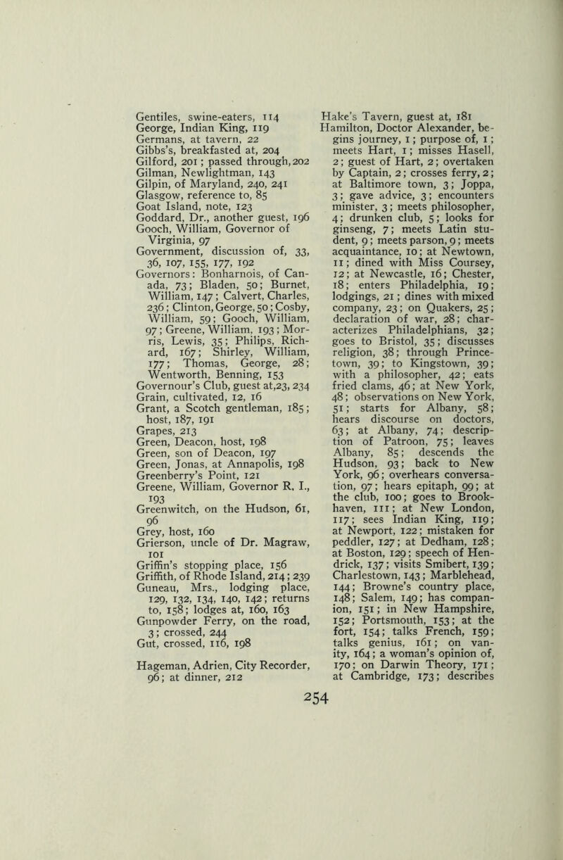 Gentiles, swine-eaters, 114 George, Indian King, 119 Germans, at tavern, 22 Gibbs’s, breakfasted at, 204 Gilford, 201; passed through, 202 Gilman, Newlightman, 143 Gilpin, of Maryland, 240, 241 Glasgow, reference to, 85 Goat Island, note, 123 Goddard, Dr., another guest, 196 Gooch, William, Governor of Virginia, 97 Government, discussion of, 33, 36, 107, 155, 177, 192 Governors : Bonharnois, of Can- ada, 73; Bladen, 50; Burnet, William, 147; Calvert, Charles, 236; Clinton, George, 50; Cosby, William, 59; Gooch, William, 97 ; Greene, William, 193 ; Mor- ris, Lewis, 35; Philips, Rich- ard, 167; Shirley, William, 177; Thomas, George, 28; Wentworth, Benning, 153 Governour’s Club, guest at,23,234 Grain, cultivated, 12, 16 Grant, a Scotch gentleman, 185; host, 187, 191 Grapes, 213 Green, Deacon, host, 198 Green, son of Deacon, 197 Green, Jonas, at Annapolis, 198 Greenberry’s Point, 121 Greene, William, Governor R. I., 193 , Greenwitch, on the Hudson, 61, 96 Grey, host, 160 Grierson, uncle of Dr. Magraw, 101 Griffin’s stopping place, 156 Griffith, of Rhode Island, 214; 239 Guneau, Mrs., lodging place, 129, 132, 134, 140, 142; returns to, 158; lodges at, 160, 163 Gunpowder Ferry, on the road, 3; crossed, 244 Gut, crossed, 116, 198 Hageman, Adrien, City Recorder, 96; at dinner, 212 Hake's Tavern, guest at, 181 Hamilton, Doctor Alexander, be- gins journey, 1; purpose of, 1; meets Hart, 1; misses Hasell, 2; guest of Hart, 2; overtaken by Captain, 2; crosses ferry, 2; at Baltimore town, 3; Joppa, 3; gave advice, 3; encounters minister, 3; meets philosopher, 4; drunken club, 5; looks for ginseng, 7; meets Latin stu- dent, 9; meets parson, 9; meets acquaintance, 10; at Newtown, 11; dined with Miss Coursey, 12; at Newcastle, 16; Chester, 18; enters Philadelphia, 19; lodgings, 21; dines with mixed company, 23; on Quakers, 25; declaration of war, 28; char- acterizes Philadelphians, 32; goes to Bristol, 35; discusses religion, 38; through Prince- town, 39; to Kingstown, 39; with a philosopher, 42; eats fried clams, 46; at New York, 48; observations on New York, 51; starts for Albany, 58; hears discourse on doctors, 63; at Albany, 74; descrip- tion of Patroon, 75; leaves Albany, 85; descends the Hudson, 93; back to New York, 96; overhears conversa- tion, 97; hears epitaph, 99; at the club, 100; goes to Brook- haven, 111; at New London, 117; sees Indian King, 119; at Newport, 122; mistaken for peddler, 127; at Dedham, 128; at Boston, 129; speech of Hen- drick, 137; visits Smibert, 139; Charlestown, 143; Marblehead, 144; Browne’s country place, 148; Salem, 149; has compan- ion, 151; in New Hampshire, 152; Portsmouth, 153; at the fort, 154; talks French, 159; talks genius, 161; on. van- ity, 164; a woman’s opinion of, 170; on Darwin Theory, 171; at Cambridge, 173; describes