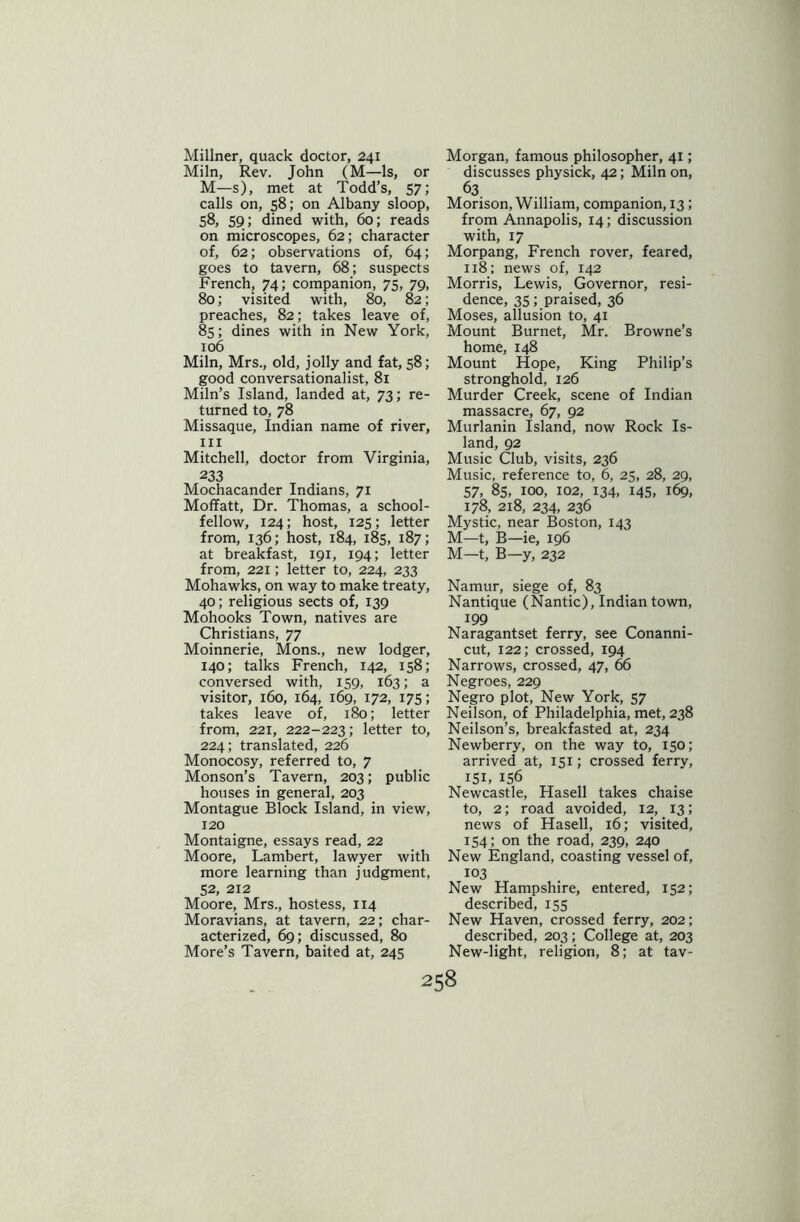 Millner, quack doctor, 241 Miln, Rev. John (M—Is, or M—s), met at Todd’s, 57; calls on, 58; on Albany sloop, 58, 59; dined with, 60; reads on microscopes, 62; character of, 62; observations of, 64; goes to tavern, 68; suspects French, 74; companion, 75, 79, 80; visited with, 80, 82; preaches, 82; takes leave of, 85; dines with in New York, 106 Miln, Mrs., old, jolly and fat, 58; good conversationalist, 81 Miln’s Island, landed at, 73; re- turned to, 78 Missaque, Indian name of river, hi Mitchell, doctor from Virginia, 233 Mochacander Indians, 71 Moffatt, Dr. Thomas, a school- fellow, 124; host, 125; letter from, 136; host, 184, 185, 187; at breakfast, 191, 194; letter from, 221; letter to, 224, 233 Mohawks, on way to make treaty, 40; religious sects of, 139 Mohooks Town, natives are Christians, 77 Moinnerie, Mons., new lodger, 140; talks French, 142, 158; conversed with, 159, 163; a visitor, 160, 164, 169, 172, 175; takes leave of, 180; letter from, 221, 222-223; letter to, 224; translated, 226 Monocosy, referred to, 7 Monson’s Tavern, 203; public houses in general, 203 Montague Block Island, in view, 120 Montaigne, essays read, 22 Moore, Lambert, lawyer with more learning than judgment, 52, 212 Moore, Mrs., hostess, 114 Moravians, at tavern, 22; char- acterized, 69; discussed, 80 More’s Tavern, baited at, 245 Morgan, famous philosopher, 41; discusses physick, 42; Miln on, 63 Morison, William, companion, 13 ; from Annapolis, 14; discussion with, 17 Morpang, French rover, feared, 118; news of, 142 Morris, Lewis, Governor, resi- dence, 35; praised, 36 Moses, allusion to, 41 Mount Burnet, Mr. Browne’s home, 148 Mount Hope, King Philip’s stronghold, 126 Murder Creek, scene of Indian massacre, 67, 92 Murlanin Island, now Rock Is- land, 92 Music Club, visits, 236 Music, reference to, 6, 25, 28, 29, 57, 85, 100, 102, 134, 145, 169, 178, 218, 234, 236 Mystic, near Boston, 143 M—t, B—ie, 196 M—t, B—y, 232 Namur, siege of, 83 Nantique (Nantic), Indian town, 199 Naragantset ferry, see Conanni- cut, 122; crossed, 194 Narrows, crossed, 47, 66 Negroes, 229 Negro plot, New York, 57 Neilson, of Philadelphia, met, 238 Neilson’s, breakfasted at, 234 Newberry, on the way to, 150; arrived at, 151; crossed ferry, I5L 156 Newcastle, Hasell takes chaise to, 2; road avoided, 12, 13; news of Hasell, 16; visited, 154; on the road, 239, 240 New England, coasting vessel of, 103 New Hampshire, entered, 152; described, 155 New Haven, crossed ferry, 202; described, 203; College at, 203 New-light, religion, 8; at tav-