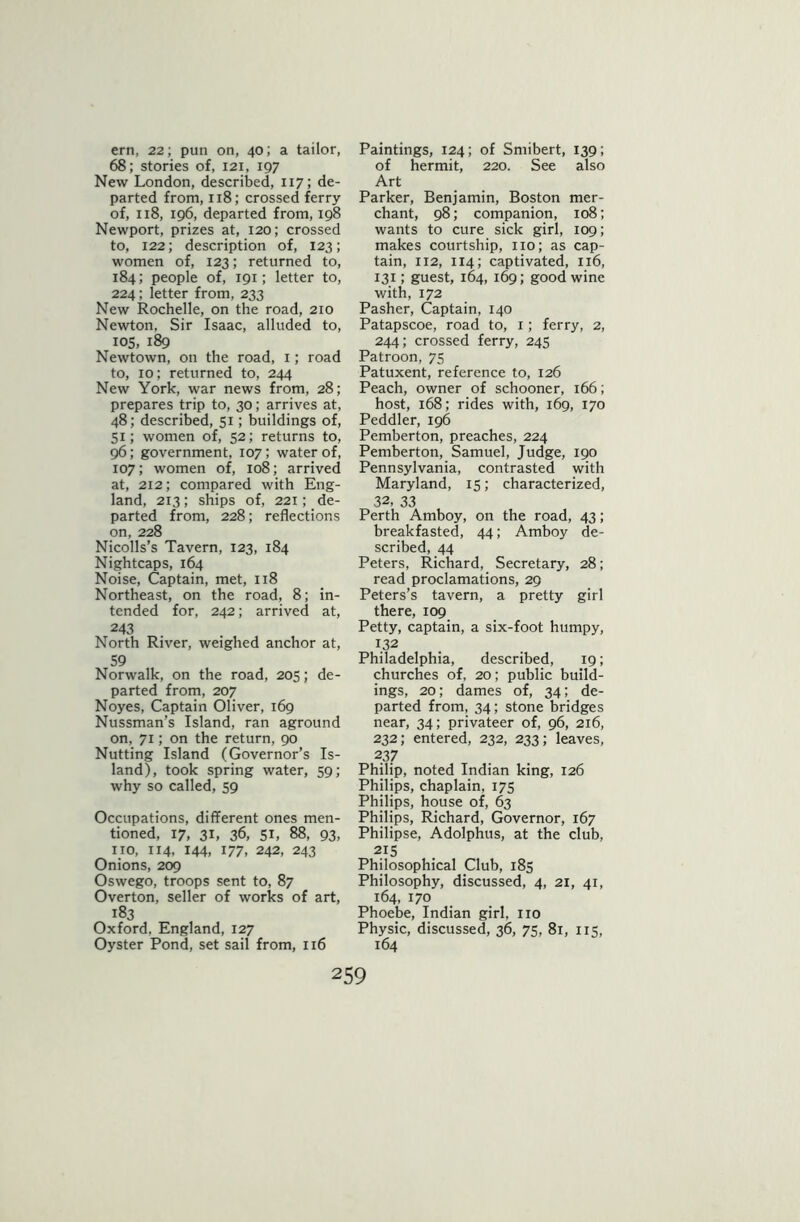 ern, 22; pun on, 40; a tailor, 68; stories of, 121, 197 New London, described, 117; de- parted from, 118; crossed ferry of, 118, 196, departed from, 198 Newport, prizes at, 120; crossed to, 122; description of, 123; women of, 123; returned to, 184; people of, 191; letter to, 224; letter from, 233 New Rochelle, on the road, 210 Newton, Sir Isaac, alluded to, 105, 189 Newtown, on the road, 1; road to, 10; returned to, 244 New York, war news from, 28; prepares trip to, 30; arrives at, 48; described, 51; buildings of, 51; women of, 52; returns to, 96; government, 107; water of, 107; women of, 108; arrived at, 212; compared with Eng- land, 213; ships of, 221; de- parted from, 228; reflections on, 228 Nicolls’s Tavern, 123, 184 Nightcaps, 164 Noise, Captain, met, 118 Northeast, on the road, 8; in- tended for, 242; arrived at, 243 North River, weighed anchor at, 59 Norwalk, on the road, 205; de- parted from, 207 Noyes, Captain Oliver, 169 Nussman’s Island, ran aground on, 71; on the return, 90 Nutting Island (Governor’s Is- land), took spring water, 59; why so called, 59 Occupations, different ones men- tioned, 17, 31, 36, si, 88, 93, no, 114, 144, 177, 242, 243 Onions, 209 Oswego, troops sent to, 87 Overton, seller of works of art, 183 Oxford, England, 127 Oyster Pond, set sail from, 116 Paintings, 124; of Smibert, 139; of hermit, 220. See also Art Parker, Benjamin, Boston mer- chant, 98; companion, 108; wants to cure sick girl, 109; makes courtship, no; as cap- tain, 112, 114; captivated, 116, 131; guest, 164, 169; good wine with, 172 Pasher, Captain, 140 Patapscoe, road to, 1; ferry, 2, 244; crossed ferry, 245 Patroon, 75 Patuxent, reference to, 126 Peach, owner of schooner, 166; host, 168; rides with, 169, 170 Peddler, 196 Pemberton, preaches, 224 Pemberton, Samuel, Judge, 190 Pennsylvania, contrasted with Maryland, 15; characterized, 32, 33 Perth Amboy, on the road, 43; breakfasted, 44; Amboy de- scribed, 44 Peters, Richard, Secretary, 28; read proclamations, 29 Peters’s tavern, a pretty girl there, 109 Petty, captain, a six-foot humpy, 132 Philadelphia, described, 19; churches of, 20; public build- ings, 20; dames of, 34; de- parted from, 34; stone bridges near, 34; privateer of, 96, 216, 232; entered, 232, 233; leaves, 237 Philip, noted Indian king, 126 Philips, chaplain, 175 Philips, house of, 63 Philips, Richard, Governor, 167 Philipse, Adolphus, at the club, 2!5 Philosophical Club, 185 Philosophy, discussed, 4, 21, 41, 164, 170 Phoebe, Indian girl, no Physic, discussed, 36, 75, 81, 115, 164