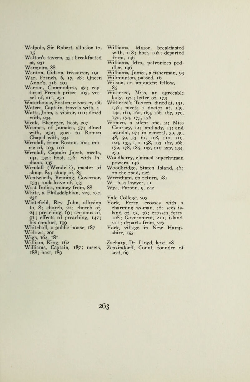 Walpole, Sir Robert, allusion to, 15 Walton’s tavern, 35; breakfasted at, 231 Wampum, 88 Wanton, Gideon, treasurer, 191 War, French, 6, 17, 28; Queen Anne’s, 116, 201 Warren, Commodore, 97; cap- tured French prizes, 103; ves- sel of, 211, 230 Waterhouse, Boston privateer, 166 Waters, Captain, travels with, 4 Watts, John, a visitor, 100; dined with, 234 Weak, Ebenezer, host, 207 Weemse, of Jamaica, 57; dined with, 232; goes to Roman Chapel with, 234 Wendall, from Boston, 102; mu- sic of, 103, 106 Wendall, Captain Jacob, meets, 131, 132; host, 136; with In- dians, 137 Wendall (Wendel?), master of sloop, 84; sloop of, 85 Wentworth, Benning, Governor, 153; took leave of, 155 West Indies, money from, 88 White, a Philadelphian, 229, 230, 231 Whitefield, Rev. John, allusion to, 8; church, 20; church of, 24; preaching, 69; sermons of, 91; effects of preaching, 147; his conduct, 199 Whitehall, a public house, 187 Widows, 201 Wigs, 164, 181 William, King, 162 Williams, Captain, 187; meets, 188; host, 189 Williams, Major, breakfasted with, 118; host, 196; departed from, 196 Williams, Mrs., patronizes ped- dler, 196 Williams, James, a fisherman, 93 Wilmington, passed, 16 Wilson, an impudent fellow, 85 Withered, Miss, an agreeable lady, 172; letter of, 173 Withered’s Tavern, dined at, 131, 136; meets a doctor at, 140, 142, 160, 162, 163, 166, 167, 170, 172, 174. 175, 176 Women, a silent one, 2; Miss Coursey, 12; landlady, 14; and scandal, 27; in general, 30, 39, 48, 52, 53, 61, 108, no, 119, 124, 133, 150, 158, 163, 167, 168, 172, 178, 185, 197, 210, 227, 234, 239 Wocdberry, claimed superhuman powers, 146 Woodbridge, Staten Island, 46; on the road, 228 Wrentham, on return, 181 W—b, a lawyer, 11 Wye, Parson, 9, 242 Yale College, 203 York, Ferry, crosses with a charming woman, 48; sees is- land of, 95, 96; crosses ferry, 108; Government, 210; island, 211; departs from, 227 York, village in New Hamp- shire, 155 Zachary, Dr. Lloyd, host, 28 Zenzindorff, Count, founder of sect, 69