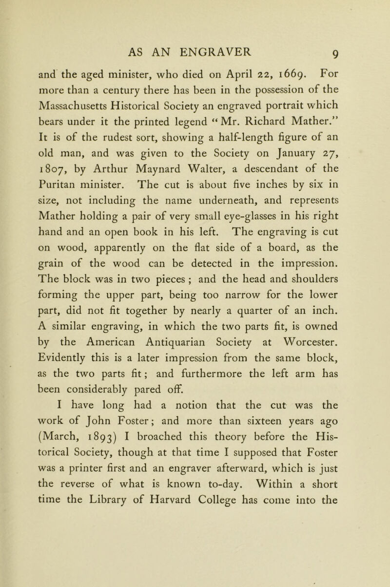 and the aged minister, who died on April 22, 1669. For more than a century there has been in the possession of the Massachusetts Historical Society an engraved portrait which bears under it the printed legend “ Mr. Richard Mather.” It is of the rudest sort, showing a half-length figure of an old man, and was given to the Society on January 27, 1807, by Arthur Maynard Walter, a descendant of the Puritan minister. The cut is about five inches by six in size, not including the name underneath, and represents Mather holding a pair of very small eye-glasses in his right hand and an open book in his left. The engraving is cut on wood, apparently on the flat side of a board, as the grain of the wood can be detected in the impression. The block was in two pieces ; and the head and shoulders forming the upper part, being too narrow for the lower part, did not fit together by nearly a quarter of an inch. A similar engraving, in which the two parts fit, is owned by the American Antiquarian Society at Worcester. Evidently this is a later impression from the same block, as the two parts fit; and furthermore the left arm has been considerably pared off. I have long had a notion that the cut was the work of John Foster; and more than sixteen years ago (March, 1893) ^ broached this theory before the His- torical Society, though at that time I supposed that Foster was a printer first and an engraver afterward, which is just the reverse of what is known to-day. Within a short time the Library of Harvard College has come into the