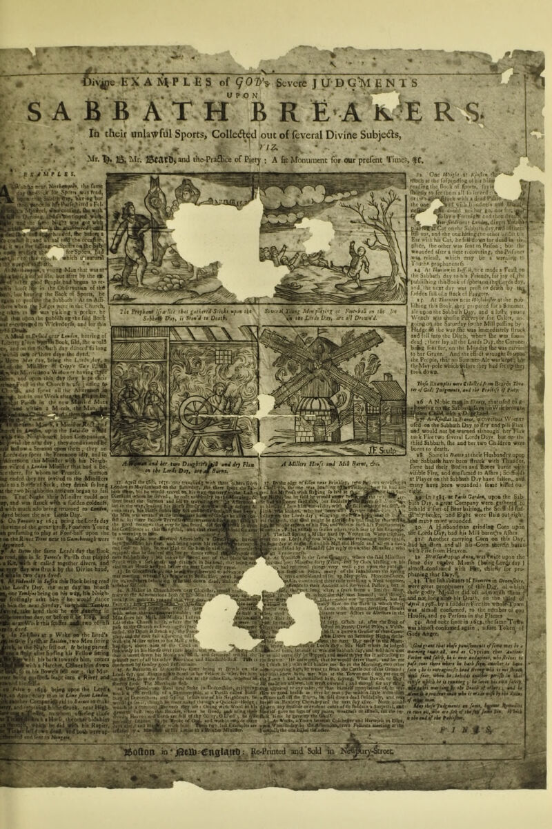 forS^ftn. pia k •htth inetrorA »4-tfNint Mifl 'hit vuit* el tiV. but ifrrr th« ic- ffccple bid brfoi to rr> in ihr Obfrmiiia of tb# ^ (•« X'rii bjy, art «// D'*tt up .0 the \at9titt JK Sculp ier (mm Dju^httfi^B twd dry FUm tn tkt Lrrdi pj;, #r« mBumt. • C*fli, Mjr. one mv«mdg with thre? ojhrrt fro-n in ihe tdge of CtFe* Mjr Brinklt^, m It'TiIf, th< 'we tT4i wl'*^ >»i«h na^ifl'* rohr7« HUB'bat he fjild be wnoM xMfr ^Hftwner TetdClils bnt rn<kUiiiMt| iflKJ (lev* hi7ld'(BT«T!<hrt with A( Wuken> wb>? Itid tam- dTIhnk rite ihf Lofdi dif1 eTc&pina thiHkvl tnigl^ Tk glwBr.l 9 ill, imt dei’wuVT^iTwiiuld ^rt.tini>’',•? Th)B^, and ^ it M^nltngi I uitl IkuduiI'WfliiA'. Hlh 11 rte Sni'iie Hr asfwcrtu, ihic htwowld drmlhap, uxtlrt n r«- ret ( rbiih he ) wlto will hinder me' In in the Moraine nro cith me ixinB at Bovrli on tlie i«^ir,^ny>nf hif), b( went tj fmh ibe Cettleoucofite Qrawii e lut Friuw U> trier, hit him ihti knew Him, wet him «( the Townt end ( not j«t not at the (Ataer khr, wiifrirot'bl t&T^n 1 uri »iiManJihe<l hirO, LtyiO|^ V'hu Dan'd, to f Iv pfle no thfwfT. IilA wrill onward \ and tiiO'igb for anf ffir kt in tWceiiliitr^ /(I'^fcinjl-dtM afcvarwl t(>entr otbei, or rtut bimtelf comvmnwl el( br «t ^1. .. . n...11. — jOR ■...f.C ^ L. ;.u.^ .,2 falm (i* ii earr^ifsyf; be*/ 0rmf^ '^r fttr. wbea bt. btb>idt 4M(Zn nt^ ^iib b* ii raaetej | be /«*« D*4I0 tf .a/tmi 0 ftmJtat vbt it wjdr i /-i , : ©ivjpe E X A P L E S of ^0 Z>V Severe J U' D G^l E, NTS S A B B A T H' B R £’A ls.?B R In their unlawful Sports, Collcifljqd out of (evcral Divine Subjedls, i ‘ »- TIZ, . ' ■ - - ■ • I Mr. Jgk Mr. SefttU, »nU tho-Praflice of Piety ; A &t Monuititnc for out prefent Time?, (IC. imr Uife .tf ptoA^ ^b« Sabbath •• A» m AlfV ripM-whtn ^ Joi^Crt wer: in ibe Chunh, igjdktk a* W «>i rbk ''-I A prtktr. he upoQibe MbtiOi B^tke fa*d Bark ■kM e*toeintc4 n> Wtdrtdoefr, aad lor thti . A tt fr^i^nr LenAn, heirirs of 'tjbar? I'rtn tPJpmBook, (aU, Ihc w-mlS iQlk^adtMitkeih^'b day losg ‘ *■ jrthfrr ifajB 0k dyed. Mer da?. tKM( 'he LorJ« ,daf, l|| Mbiirr «( Cnf/ t Cat tV^llA MstnnkMa Vk ido Afr havioi^tM^ od uBoM thti day chey k p« tk'it lad upoM-thii day chey k p« (S.'it ''afi in the Chofch hi ufc j rioinj; (o a, nod fp^nt itl (he AftHMaA t»»( in oac Week aftc|^Mp||||VVJtak ihii'dfc »• (h^ ncw^^Rid Miri A wMmb a M oib. tiB Min.^iw ai J^rdUrs Hiaft tmJ MiS Bjdr»(, & wabr nOcr day they c<x)diiioncd be I halow • Setaoc upea them, chey on rdideyfpeM the Vmwooo idly, and in r>a ihia MioMcr wiib hit Neieb* d a LtadM Miatftcr rKat had a De< tliny. fer %bo(D be Traebr. ^trmoa hA~end;d Jlef SCc inri'ed to the Mioifltra *ftw,B«fc«<Sifk, clK, driok folor, wAr ■'!■ kl.ifhb'«r, t<Ki,ua briaa (o fiU t«b i^. Nii h, wwU iravrl w, hi Wk Tru'Nwkt ihrir M nitrr couM WI Din«(«i «!».* h, (>„■«], h,n,£. Mewl WU ftiuckwHIi • Wdcoeoldoth, .''T? ■“‘''■‘'.'I. d«rSKiicin.'obri^, rmirart ro iJJ’Harr&SjilifS?! wtd b*iaM tbriMZ LotdaOar. ta« >nn wu •rrtccll«thpi]nM^ue * ^ - . < - . . •• ••-«— T«5i7iwr»t' »y. t OajMttf tf id{4 talingibc Lordiday ^ *1' Vouch IkptTfamaogropuyat roor-baif upon ihe HawvraUKca MAabaRivct Tml oeu lOCMibntmtb were **'• one Btward Ameri^lefftt' btenWtnKmiikii FtWp and being rwon 1 .r r rj...k.Ai ric^ tc li65', fie WAfUjil ru fiar him At lke*w the Chw Lerdi dty thb Bock nylyed. ilut hr ■^•ctaid mk twt to dancr J4mt/t Fi'iQa that f4a|cd btr Aer r^ani i>tkmhr‘i^evi o a«fCjMfh Ii ciUed aofcihef dircra, tod , 4jKtoAa dtya dyed. nterinwtua w>fdtiT^tWa|pn>nwrfticHCT, .awnt Jdiy \\r,'i((m9>o I, M HJrmth la St/fm ihh Book beiDC read ><« i(tand«WfObeho|^aK t^AU down d^iObd .rT \>AIt«<.-jm  * - nnbtber ^ • . * ' JrJknmn fo J» One tt K.isli* f1 nibcb at ihc fitrptodioK <•* r. i Niii reading the B'.Hvk*of rp-i'ti, fjyi fhririly rn fectbc.'n alt I'tkt .v *: '' utk with adtad PalF iiid a-iJi bliodncla aod J e-rold tati:h«r g**, lat- Fir.'uight ar.d tbfOdrti^^ ir^r<./inrir t»»ieg.diref*^S«H» w plabflTkt Ot on the Sabbatti dav.tWd =t:cain Wl ouc, and the or.chJrir.g(heotr»f undci t • Ear with hit Cit, hefett d j«n (or dead In ib phcr, (he other wa> fent ro Prifoo ; but ihr wounded after a lime rtcortring, tho Prir>nrr waa rclcaff, which may be a arBei.itTK rr. V'luth' prophanenen 14 A' riamen in t mtdc a Tcafl oo the Sabbath diyioh* Fiieadt, forpy ofihi ^ublifhing thbBook of fplirtioa (h^lvLirdi Jay. and. the text dar wat preft to death tfiL fuddeo fallbi.: flack tf rag*t>(». • tf At Tbirarer n:at at :he pub IKbiflg (b'l Book. ibe> p« pared far a 8 t^nmer ale upjoihe Salbaih [^y, and aluffv you<> V^■ench ofatebt'frc Pdfyeyor for Caku, aii. toingurv ibe Saturday (9the Mill palling by Hedged ibeway.fha wai imizaedhrely Ilruck and fell (0(0 the Dbcb, wher (he wai rswu- dead , tbrre lay all the Lordt Day.thc Girone> fcAi (or, oniht Kt^dayukcwaiea/rir.' to her Grave. And thecn-dl wrought fitipbi* (he Pec pie, (bar no Sjmmer Ale wai kept; Ufr* tl^M«r-pole which ^furt (bey had Teerpthe) tockdowo. A ‘ ■ Tbtfi Extmfitt weri B-'ardi Thtt- tn tf Gtii tmi ib* hsHtft </ f wt/i *6 A Noble mmtaf7as;«, thatufed r)g ' Bootlog on ^ SaDMihdayMhhWtfcbroagbk t^-*^Tkbg^.5w. ^ tCen^iafrarce.ycoyerout W-xnir [ oa (heSaUtaih Day to dry and pill Fi»a and would not be waroed although' herTi.t tor k File two fcrcral Lctrdi Day* but w (h< (bird Sabbath, (he aod bet two Cbildreo were burnt to death. tfi Some in Aeee* at their Huibandry upop the Sabbatb harr beco (truck with Thunder, fame bad their Bodies and Bonei buror wdfh vifible Fire, and •oofuened ro Afhei; Sc ffaldi at Plaice oo the Sabbath Oiy hare (aHen,. and iwheh»ijan» have ^eeo wounded: fonc kilTtd ou.' ‘ le-jiiVt ir.- riglif. x,*pVUv- u In >f8)-K fwtV upoa the Sab* b'ith Dty. a great Company were gnhejed tu liim I’^hold f fort orBearb*i(log«the ^.ff-ldiud- jjUnlrbfoke, sod E'Shc were naid out righ-. ^ (nany more wounded. ' ♦ A ji^Jibaadmio griodinf Corn upin bad hit Mill buro^Ho Afhri Riiiruuigiiotneaytiit, it.* Another carrying Coro oo thii Day, • li—v 1.. j u:. o._ -_j-II Lf; /*.— .u_-v-I ••• „ ‘ilwUft Spring AMtllir bAnI (fT Wooten iinr Lordt Ay riiw W»]c-, whMW* Rci* d^it ni0a /liinilhhMJIihdHiwfc «nti - ictflHeJ by i MiwftA Un nruly to aik'thcr Mmifter > who ' ..i, • fwmif*. With - ’oolftdh hi the rirne.%)uury, where thr AM Miulflert )a arret/iM^p^ ^«:a,WaiTWtce upon lh> - t»reu Stini/hr (urty Yeiirf ni8 hy OUtK hlttfiiig '>n ‘ ' • • * Itfcil rtf'.rmftl [hinfi wy well i yet iiptn the piiMi bad l|2^<6jra and oil bia'Corn ibcretri biiioc< om Hearco. _. . i Htirmih ia Stfffx ihh Book being read i P'i; '•>« <*•: “ h. a,;^hio*« c«ci.^ . hie wg^hia Neigh* AJiwwittifiat tothflT'to Minitfet, y ySagly aikt oim tj be wot^d .dance mrwiy in yhui*r. »>}»» |n bi« (amt day c^lve Ni:oth (beingLotLday * elmoflxonfuacd witb I%c, cbieA/ (or pro- phtfliofl ilut Day.*, I t| he eibc Mcxc^nday, to*' 1,1^ heed tboa be ■ lien if beh re ^nk rbii fcbfier a 4**4 «et • Wake «• die yfi|h‘fe(loor, Sr being parred, ■Id .dance mrwiy in Fvin'dil.kA *tKm »u- , . ciemaHe. . .. MlkGvni hti hbll, miyMuficat Iiiltnia IWO o(*llA Lileofrtw ChurdI buul'e, tvheir tb* II pA (oibrOi •irrh « FTenuigPir -A.t- r j« raM, baDcuffibOmckuy, (he ■ »he I^rd a ni,,. nut fall adanemg ' - - pity, aedihe lOut laji adanems til ’arlBker B**i^,xwo Mea ntiing wiAhIm Miller nfbrttu h>i MJI» whe. ahont nine ef the Clnck - M-, ?• e 'm i, o Ii *L’r_--J fttJdawUl’ in bit Konfir ovtr ihtti S af'Li finding kU Fellow kfttng jj uamtJewn bn Muiif iRwiih hit back lowtrdi him, COOK! grbanA pn ofall hit other L. . wrb a Harchea, CMori him down wfirmrtJijrfandry fc-e-l Tafirory*. 1. Rm*!* mi am • ika M.ir »f- A* Baonum m U tcofiirie, tome »MhW Howell leil Mur. JliiigmftAh B..wl ac lut . SBd f|,t, t» ilw iff'ijiJ out at dkimSlf.a Tv Manliner ded. .d}* b^Wpoothe Lofd^ le l^ulnear^K^ .. .. ^ • a _ , j B.'i h K rA W'<rrk nr a Semmewmi, y ^l-fe-wy matm Umffifttt UmJm. Ju^rcetlhirr, anU rtrXnu tefCTi in pAiit« many of the Itt^bitami (he rwlioWeneil tdfet up May piier, Morrice-Din.,, . w-Jimnuiiig (heirrada rcrelJing 4 VMk (ogedter, . 4t- The InhabkloraorTiaoftv lo 0«»«i^irr, iVtr Ancient wiH KevVwnA Paftor s Imt ic were great prop^nera of (bh DaT. ol wbit.'i^ t-'J'i’ Hf - 'Jl'-ft Iiu- f ^naenWu2..ktt2U.aoiliuKlongaTt^hli Death, on the ttaM of ^«utjy'ff»»v to (he Barn'(n which thfiV'W/ri? i/9S-.by a fiiddain Fircib* wbolTTowr, Ii™ ••• CODfumtd, ro thr m)rab«of4oo *ao.. o, iboro,... ,0. ^ 0- l.u. onot. rtf. .ner ilw Book of ;4i And oobe Qnce Id idrj. iCc r.me^Toen ii«f (fl Winf, D»vM PHee«» u'eiOh waaalmoft coofuioed again ; ».(iire Token t f HiJI, ■ knownOrtfier ofthenCowi- • f &m Dnm on SatonUy Migh%<kcl*- •in ih-nm OuraeifyinnWlfiom- or Lorili day I HI* Hbfi where (Wloiged ,GW|rant rket rb/r •arwyhaus/i i//few wi) ^ « - • Y«>‘‘'»«>»S**»’*hd*y,»l wWMioibat •wnin# a|. ttj s, Cyptieo that 4teitm> nro other fwi ever fgrre mbrrt bt bmb y8f% AWiier tt bm* - - , ^c,r« JStXjrcedhirc, anU layTng lefonouewThii Seigbbourt, he • AjurcaA utt ttw Tnavn, lie fell down tWi Aviditnljr, an>! \rw| ihev CeCkpMHl^BRl 10 Bttmtt to makf ^ 'vti* Tm i', 'h--?UKh l*r *''«>( (UJt(d i(ir<i«|gh a C^icltei * Hedge ; fnrMI BinUiry Ouirub-yanl ihe luii il«y ajirr. Nom eonlir near High* a R/rrmh tlM u(e i (mug wiih Wood in fu^dilc orcvidint ctait of fe ftMtain % Surjnital,^ g/vv no (ign of aey wniuieA or iMne^ lUl the In* '■'limr he gavoirp the <3^IK near Higb* waufc j ac*.fri',/^piji»r»trj» rift - ; I.. wVi-m ttfcrliir bIt-Ji Ar«w*w iK'.. tk* flnuJw*, wlirrv he llvrd, m,I ating il tn y>em -r^oQt^e •.-eo aii^^nb art t»ill o/ihr QJ' i>’,0?od 9 b* 1 _ ^ . » I nmu^ t^^piUil' UlJMHoa ^redBy fiftiwen n (he Unite (d*OwL Mid wwhm 1W4 Ar tWte aLjti Vtcts aTr»»n Wiwiift Cokbeger a»d Hsrwirh H\ tfivt, lae-diiijn hie Reaikr, S^km/aAd (nMfc** '^ttb him WiAnfn tifirxjmylctiu* iiMfWbk/enday la t&aAfi«iniaB,inTe Mkiw* ■wrinw er^ *kWiir» MiiiIB wiMi l9e»(»41j«Vomlia(^*ihd«dK». ' - »1»W»»X«r- -k • t *')(0ft0n io*^elb=€n5li'llrt) :, {le-l’fintcd and Sold in —_j_ ’im* Oitf lU/t Jmiimttii m It ewre tli, dim mt fek tf mtbttUtftbt PeS/^o 1 btttmt I(rtuji4 ftm fis. Hitsb * ■ A, ** J