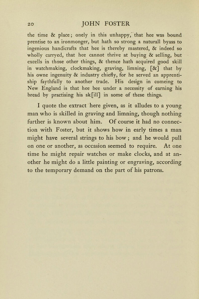 the time & place; onely in this unhappy, that hee was bound prentise to an ironmonger, but hath so strong a naturall byass to ingenious handicrafts that hee is thereby mastered, & indeed so wholly carryed, that hee cannot thrive at buying & selling, but excells in those other things, & thence hath acquired good skill in watchmaking, clockmaking, graving, limning, [&] that by his owne ingenuity & industry chiefly, for he served an apprenti- ship faythfully to another trade. His design in comeing to New England is that hee bee under a necessity of earning his bread by practising his sk[ill] in some of these things. I quote the extract here given, as it alludes to a young man who is skilled in graving and limning, though nothing further is known about him. Of course it had no connec- tion with Foster, but it shows how in early times a man might have several strings to his bow ; and he would pull on one or another, as occasion seemed to require. At one time he might repair watches or make clocks, and at an- other he might do a little painting or engraving, according to the temporary demand on the part of his patrons.