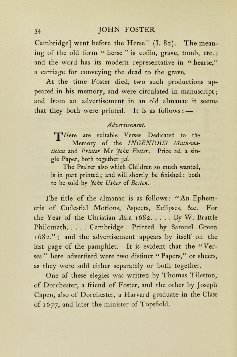 Cambridge] went before the Herse” (I. 82). The mean- ing of the old form ** herse ” is coffin, grave, tomb, etc.; and the word has its modern representative in ** hearse,” a carriage for conveying the dead to the grave. At the time Foster died, two such productions ap- peared in his memory, and were circulated in manuscript; and from an advertisement in an old almanac it seems that they both were printed. It is as follows : — Advertisement. * I ^//ere are suitable Verses Dedicated to the Memory of the INGENIOUS Mathetna- tician and Printer Mr John Foster. Price 2d. a sin- gle Paper, both together 3^. The Psalter also which Children so much wanted, is in part printed; and will shortly be finished: both to be sold by John Usher of Boston. The title of the almanac is as follows: “An Ephem- eris of Ccelestial Motions, Aspects, Eclipses, See. For the Year of the Christian Mr2. 1682 By W. Brattle Philomath Cambridge Printed by Samuel Green 1682.”; and the advertisement appears by itself on the last page of the pamphlet. It is evident that the “Ver- ses ” here advertised were two distinct “ Papers,” or sheets, as they were sold either separately or both together. One of these elegies was written by Thomas Tileston, of Dorchester, a friend of Foster, and the other by Joseph Capen, also of Dorchester, a Harvard graduate in the Class of 1677, and later the minister of Topslield.