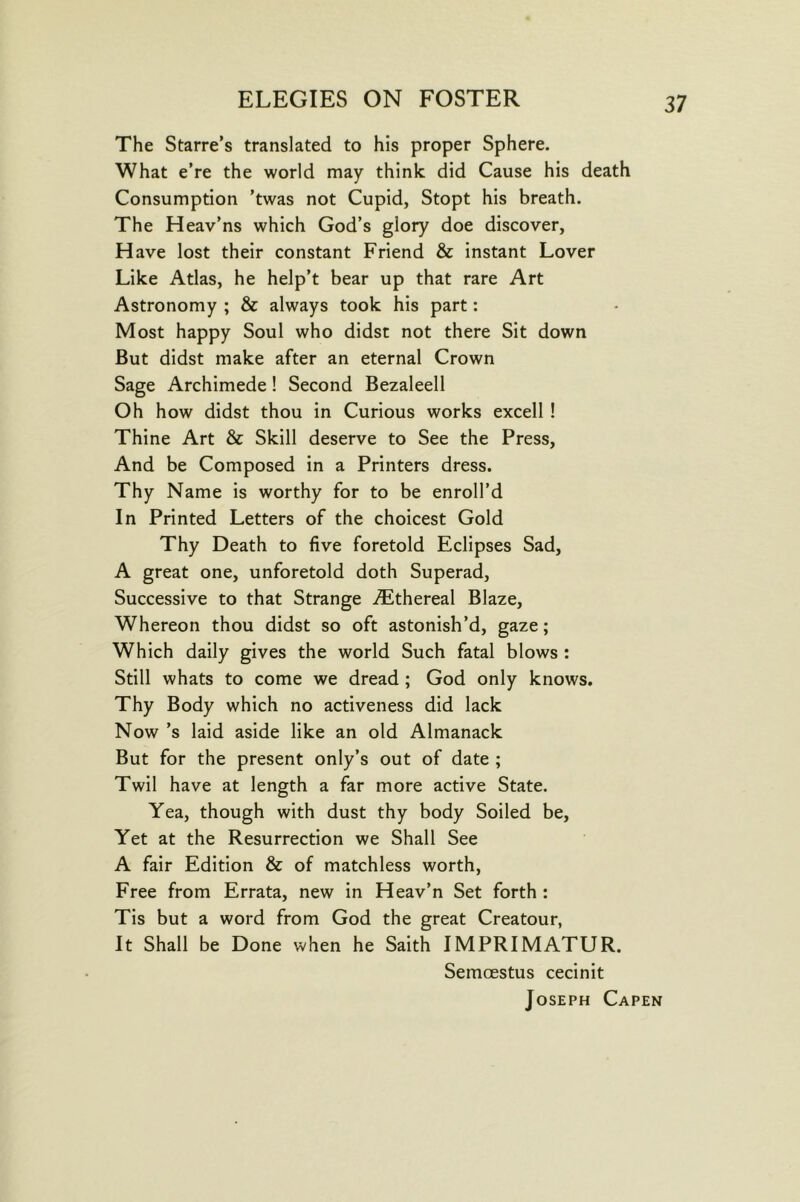 The Starre’s translated to his proper Sphere. What e’re the world may think did Cause his death Consumption ’twas not Cupid, Stopt his breath. The Heav’ns which God’s glory doe discover, Have lost their constant Friend & instant Lover Like Atlas, he help’t bear up that rare Art Astronomy ; & always took his part: Most happy Soul who didst not there Sit down But didst make after an eternal Crown Sage Archimede! Second Bezaleell Oh how didst thou in Curious works excell ! Thine Art & Skill deserve to See the Press, And be Composed in a Printers dress. Thy Name is worthy for to be enroll’d In Printed Letters of the choicest Gold Thy Death to five foretold Eclipses Sad, A great one, unforetold doth Superad, Successive to that Strange ^Slthereal Blaze, Whereon thou didst so oft astonish’d, gaze; Which daily gives the world Such fatal blows : Still whats to come we dread ; God only knows. Thy Body which no activeness did lack Now’s laid aside like an old Almanack But for the present only’s out of date ; Twil have at length a far more active State. Yea, though with dust thy body Soiled be. Yet at the Resurrection we Shall See A fair Edition & of matchless worth. Free from Errata, new in Heav’n Set forth : Tis but a word from God the great Creatour, It Shall be Done when he Saith IMPRIMATUR. Semoestus cecinit Joseph Capen