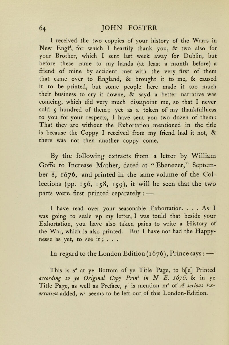 I received the two copples of your history of the Warrs in New Engl'^, for which I heartily thank you, & two also for your Brother, which I sent last week away for Dublin, but before these came to my hands (at least a month before) a friend of mine by accident met with the very first of them that came over to England, & brought it to me, & caused it to be printed, but some people here made it too much their business to cry it downe, & sayd a better narrative was comeing, which did very much dissapoint me, so that I never sold 5 hundred of them; yet as a token of my thankfullness to you for your respects, I have sent you two dozen of them : That they are without the Exhortation mentioned in the title is because the Coppy I received from my friend had it not, & there was not then another coppy come. By the following extracts from a letter by William Goffe to Increase Mather, dated at ** Ebenezer,” Septem- ber 8, 1676, and printed in the same volume of the Col- lections (pp. 156, 158, 159), it will be seen that the two parts were first printed separately : — I have read over your seasonable Exhortation. ... As I was going to seale vp my letter, I was tould that beside your Exhortation, you have also taken pains to write a History of the War, which is also printed. But I have not had the Happy- nesse as yet, to see it ; . . . In regard to the London Edition (1676), Prince says : — This is s'* at ye Bottom of ye Title Page, to b[e] Printed according to ye Original Copy Prin^ in N E. i6y6. & in ye Title Page, as well as Preface, y^ is mention m‘* of ^ serious Ex- ortation added, w*^ seems to be left out of this London-Edition.