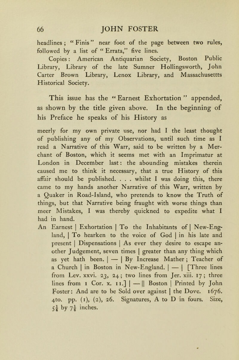 headlines ; “ Finis ” near foot of the page between two rules, followed by a list of “ Errata,” five lines. Copies: American Antiquarian Society, Boston Public Library, Library of the late Sumner Hollingsworth, John Carter Brown Library, Lenox Library, and Massachusettts Historical Society. This issue has the “ Earnest Exhortation ” appended, as shown by the title given above. In the beginning of his Preface he speaks of his History as meerly for my own private use, nor had I the least thought of publishing any of my Observations, until such time as I read a Narrative of this Warr, said to be written by a Mer- chant of Boston, which it seems met with an Imprimatur at London in December last: the abounding mistakes therein caused me to think it necessary, that a true History of this affair should be published. . . . whilst I was doing this, there came to my hands another Narrative of this Warr, written by a Quaker in Road-Island, who pretends to know the Truth of things, but that Narrative being fraught with worse things than meer Mistakes, I was thereby quickned to expedite what I had in hand. An Earnest | Exhortation | To the Inhabitants of | New-Eng- land, I To hearken to the voice of God | in his late and present | Dispensations | As ever they desire to escape an- other Judgement, seven times | greater than any thing which as yet hath been. | — | By Increase Mather ; Teacher of a Church | in Boston in New-England. | — ] [Three lines from Lev. xxvi. 23, 24; two lines from Jer. xiii. 17; three lines from i Cor. x. ii.] | —|| Boston | Printed by John Foster: And are to be Sold over against | the Dove. 1676. qto. pp. (i), (2), 26. Signatures, A to D in fours. Size, 5? inches.