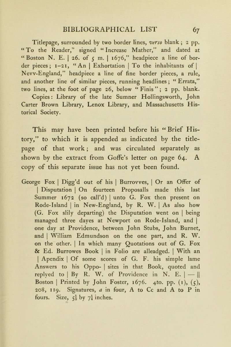 Titlepage, surrounded by two border lines, verso blank; 2 pp. “To the Reader,” signed “Increase Mather,” and dated at “Boston N. E. | 26. of 5 m. | 1676,” headpiece a line of bor- der pieces; 1-21, “An | Exhortation | To the inhabitants of] Nevv-England,” headpiece a line of fine border pieces, a rule, and another line of similar pieces, running headlines; “ Errata,” two lines, at the foot of page 26, below “ Finis ” ; 2 pp. blank. Copies: Library of the late Sumner Hollingsworth, John Carter Brown Library, Lenox Library, and Massachusetts His- torical Society. This may have been printed before his “ Brief His- tory,” to which it is appended as indicated by the title- page of that work; and was circulated separately as shown by the extract from Goffe’s letter on page 64. A copy of this separate issue has not yet been found. George Fox | Digg’d out of his ] Burrovves, ] Or an Offer of 1 Disputation | On fourteen Proposalls made this last Summer 1672 (so call’d) | unto G. Fox then present on Rode-Island | in New-England, by R. W. | As also how (G. Fox slily departing) the Disputation went on | being managed three dayes at Newport on Rode-Island, and | one day at Providence, between John Stubs, John Burnet, and I William Edmundson on the one part, and R. W. on the other. | In which many Quotations out of G. Fox & Ed. Burrowes Book | in Folio are alleadged. | With an I Apendix | Of some scores of G. F. his simple lame Answers to his Oppo- | sites in that Book, quoted and replyed to | By R. W. of Providence in N. E. | — || Boston I Printed by John Foster, 1676. 4to. pp. (i), (5), 208, 119. Signatures, a in four, A to Cc and A to P in fours. Size, 5I by 7! inches.