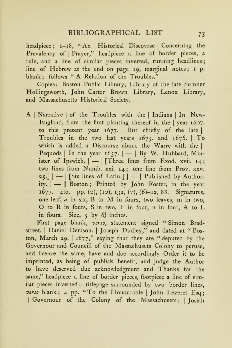 headpiece; i-i8, “An | Historical Discovrse | Concerning the Prevalency of | Prayer,” headpiece a line of border pieces, a rule, and a line of similar pieces Inverted, running headlines; line of Hebrew at the end on page 19, marginal notes; i p. blank; follows “A Relation of the Troubles.” Copies: Boston Public Library, Library of the late Sumner Hollingsworth, John Carter Brown Library, Lenox Library, and Massachusetts Historical Society. A I Narrative | of the Troubles with the | Indians | In New- England, from the first planting thereof in the | year 1607. to this present year 1677. But chiefly of the late | Troubles in the two last years 1675. and 1676. | To which Is added a Discourse about the Warre with the | Pequods | In the year 1637. I — 1 ^7 Hubbard, Min- ister of Ipswich. I — I [Three lines from Exod. xvli. 14; two lines from Numb. xxi. 14; one line from Prov. xxv. 25.] I — I [Six lines of Latin.] | — | Published by Author- ity. I — II Boston; Printed by John Foster, in the year 1677. 4to. pp. (2), (10), 132, (7), (6)-I2, 88. Signatures, one leaf, a In six, B to M In fours, two leaves, m in two, O to R in fours, S in two, T in four, n in four, A to L in fours. Size, 5 by 6g inches. First page blank, versOy statement signed “ Simon Brad- street. I Daniel Denison. | Joseph Dudley,” and dated at “ Bos- ton, March 29. | 1677,” saying that they are “deputed by the Governour and Counclll of the Massachusets Colony to peruse, and licence the same, have and doe accordingly Order it to be imprinted, as being of publick benefit, and judge the Author to have deserved due acknowledgment and Thanks for the same,” headpiece a line of border pieces, footplece a line of sim- ilar pieces inverted; titlepage surrounded by two border lines, verso blank; 4 pp. “To the Honourable | John Leveret Esq; I Governour of the Colony of the Massachusets; | Joslah