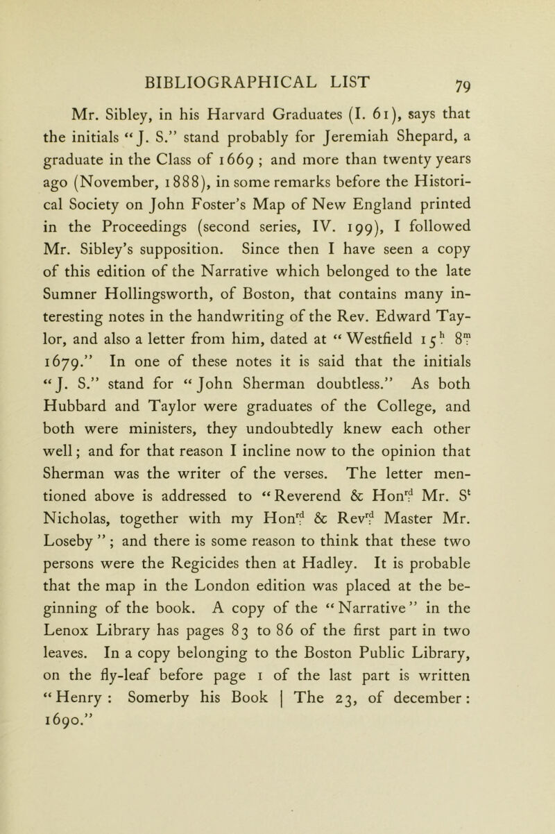 Mr. Sibley, in his Harvard Graduates (1. 6i), says that the initials “J. S.” stand probably for Jeremiah Shepard, a graduate in the Class of 1669 ; and more than twenty years ago (November, 1888), in some remarks before the Histori- cal Society on John Foster’s Map of New England printed in the Proceedings (second series, IV. 199), I followed Mr. Sibley’s supposition. Since then I have seen a copy of this edition of the Narrative which belonged to the late Sumner Hollingsworth, of Boston, that contains many in- teresting notes in the handwriting of the Rev. Edward Tay- lor, and also a letter from him, dated at “ Westfield 15!* 8T 1679.” In one of these notes it is said that the initials “J. S.” stand for “John Sherman doubtless.” As both Hubbard and Taylor were graduates of the College, and both were ministers, they undoubtedly knew each other well; and for that reason I incline now to the opinion that Sherman was the writer of the verses. The letter men- tioned above is addressed to “ Reverend & Hon'!^ Mr. S‘ Nicholas, together with my Hon''f & Rev*^? Master Mr. Loseby ” ; and there is some reason to think that these two persons were the Regicides then at Hadley. It is probable that the map in the London edition was placed at the be- ginning of the book. A copy of the “Narrative” in the Lenox Library has pages 83 to 86 of the first part in two leaves. In a copy belonging to the Boston Public Library, on the fly-leaf before page i of the last part is written “Henry: Somerby his Book | The 23, of december: 1690.”