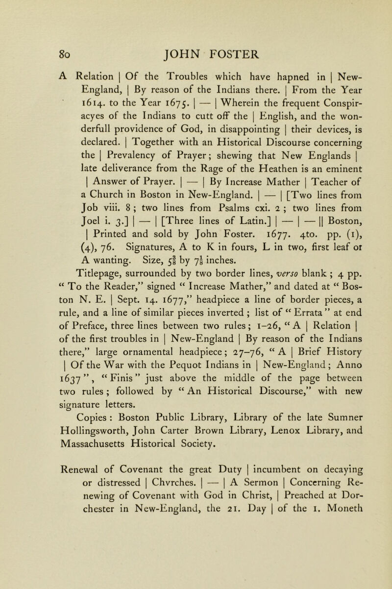 A Relation | Of the Troubles which have hapned in | New- England, | By reason of the Indians there. | From the Year 1614. to the Year 1675. 1 — 1 Wherein the frequent Conspir- acyes of the Indians to cutt off the | English, and the won- derfull providence of God, in disappointing | their devices, is declared. | Together with an Historical Discourse concerning the 1 Prevalency of Prayer; shewing that New Englands | late deliverance from the Rage of the Heathen is an eminent I Answer of Prayer. | — [By Increase Mather | Teacher of a Church in Boston in New-England. | — | [Two lines from Job viii. 8 ; two lines from Psalms cxi. 2 ; two lines from Joel i. 3.] I — I [Three lines of Latin.] | — ] — || Boston, I Printed and sold by John Foster. 1677. 4^°* PP- (^)> (4), 76. Signatures, A to K in fours, L in two, first leaf or A wanting. Size, 5! by 7! inches. Titlepage, surrounded by two border lines, verso blank ; 4 pp. “ To the Reader,” signed “ Increase Mather,” and dated at “ Bos- ton N. E. I Sept. 14. 1677,” headpiece a line of border pieces, a rule, and a line of similar pieces inverted ; list of Errata ” at end of Preface, three lines between two rules; 1-26, “ A | Relation | of the first troubles in [ New-England j By reason of the Indians there,” large ornamental headpiece; 27-76, “A | Brief History I Of the War with the Pequot Indians in | New-England; Anno 1637”, “Finis” just above the middle of the page between two rules; followed by “ An Historical Discourse,” with new signature letters. Copies : Boston Public Library, Library of the late Sumner Hollingsworth, John Carter Brown Library, Lenox Library, and Massachusetts Historical Society. Renewal of Covenant the great Duty ] incumbent on decaying or distressed | Chvrches. | — | A Sermon | Concerning Re- newing of Covenant with God in Christ, | Preached at Dor- chester in New-England, the 21. Day | of the i. Moneth