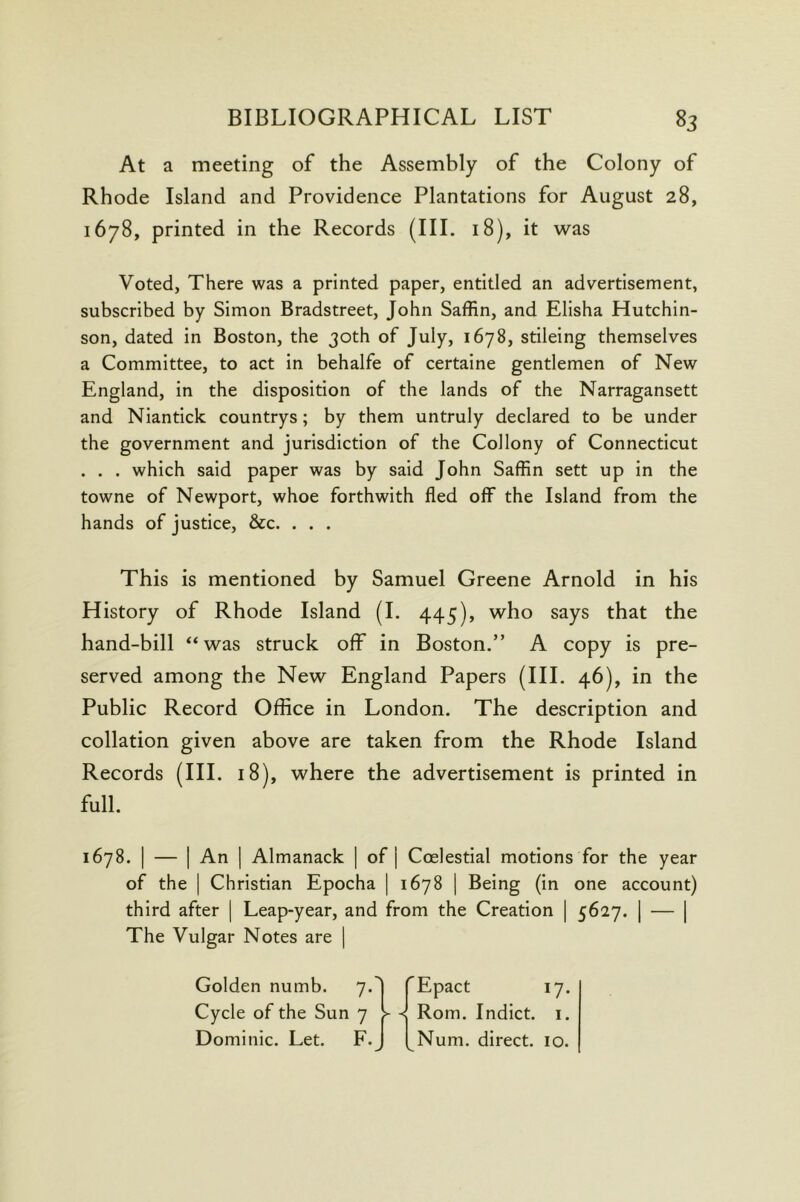 At a meeting of the Assembly of the Colony of Rhode Island and Providence Plantations for August 28, 1678, printed in the Records (III. 18), it was Voted, There was a printed paper, entitled an advertisement, subscribed by Simon Bradstreet, John Saffin, and Elisha Hutchin- son, dated in Boston, the 30th of July, 1678, stileing themselves a Committee, to act in behalfe of certaine gentlemen of New England, in the disposition of the lands of the Narragansett and Niantick countrys; by them untruly declared to be under the government and jurisdiction of the Collony of Connecticut . . . which said paper was by said John Saffin sett up in the towne of Newport, whoe forthwith fled off the Island from the hands of justice, &c. . . . This is mentioned by Samuel Greene Arnold in his History of Rhode Island (1. 445), who says that the hand-bill ‘‘was struck off in Boston.” A copy is pre- served among the New England Papers (III. 46), in the Public Record Office in London. The description and collation given above are taken from the Rhode Island Records (III. 18), where the advertisement is printed in full. 1678. I — I An I Almanack | of j Coelestial motions for the year of the I Christian Epocha | 1678 | Being (in one account) third after | Leap-year, and from the Creation | 5627. | — | The Vulgar Notes are | Golden numb. 7. Cycle of the Sun 7 Dominic. Let. F. > < Epact 17. Rom. Indict, i. Num. direct. 10.