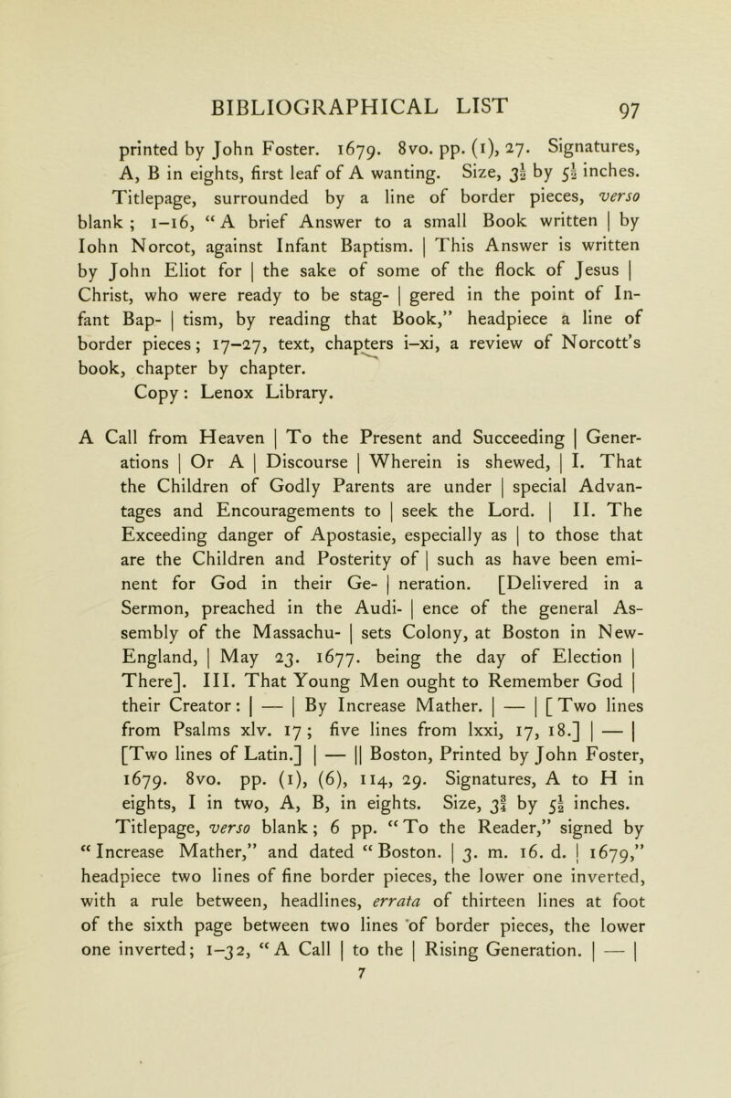 printed by John Foster. 1679. PP* ^7* Signatures, A, B in eights, first leaf of A wanting. Size, 3I by 5I inches. Titlepage, surrounded by a line of border pieces, verso blank; 1-16, “A brief Answer to a small Book written | by lohn Norcot, against Infant Baptism. | This Answer is written by John Eliot for | the sake of some of the flock of Jesus | Christ, who were ready to be stag- | gered in the point of In- fant Bap- I tism, by reading that Book,” headpiece a line of border pieces; 17-27, text, chapters i-xi, a review of Norcott’s book, chapter by chapter. Copy; Lenox Library. A Call from Heaven | To the Present and Succeeding | Gener- ations I Or A 1 Discourse | Wherein is shewed, | I. That the Children of Godly Parents are under | special Advan- tages and Encouragements to | seek the Lord. | II. The Exceeding danger of Apostasie, especially as | to those that are the Children and Posterity of | such as have been emi- nent for God in their Ge- | neration. [Delivered in a Sermon, preached in the Audi- | ence of the general As- sembly of the Massachu- | sets Colony, at Boston in New- England, | May 23. 1677. being the day of Election | There]. III. That Young Men ought to Remember God | their Creator: | — | By Increase Mather. | — | [Two lines from Psalms xlv. 17; five lines from Ixxi, 17, 18.] | — | [Two lines of Latin.] | — || Boston, Printed by John Foster, 1679. PP- (^)j (^)> ^9- Signatures, A to H in eights, I in two. A, B, in eights. Size, 3I by 5I inches. Titlepage, verso blank; 6 pp. “To the Reader,” signed by “Increase Mather,” and dated “Boston. | 3. m. 16. d. j 1679,” headpiece two lines of fine border pieces, the lower one inverted, with a rule between, headlines, errata of thirteen lines at foot of the sixth page between two lines of border pieces, the lower one inverted; 1-32, “A Call | to the | Rising Generation. | — | 7