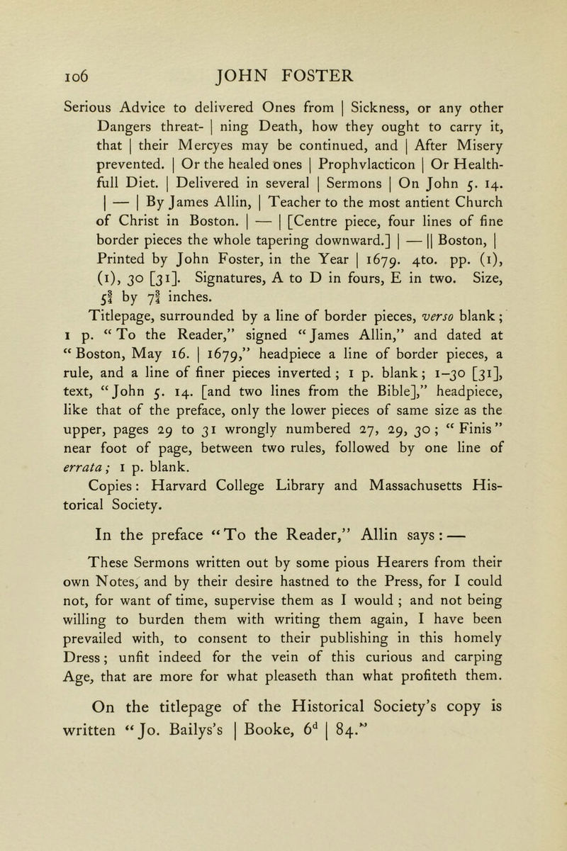 Serious Advice to delivered Ones from | Sickness, or any other Dangers threat- ] ning Death, how they ought to carry it, that I their Mercyes may be continued, and | After Misery prevented. | Or the healed ones j Prophvlacticon | Or Health- full Diet. I Delivered in several | Sermons | On John 5. 14. I — I By James Allin, | Teacher to the most antient Church of Christ in Boston. | — | [Centre piece, four lines of fine border pieces the whole tapering downward.] | — |1 Boston, | Printed by John Foster, in the Year [ 1679. 4to. pp. (i), (i), 30 [31]. Signatures, A to D in fours, E in two. Size, 5I by 7i inches. Titlepage, surrounded by a line of border pieces, verso blank; I p. “To the Reader,” signed “James Allin,” and dated at “Boston, May 16. | 1679,” headpiece a line of border pieces, a rule, and a line of finer pieces inverted; i p. blank; 1-30 [31], text, “John 5. 14. [and two lines from the Bible],” headpiece, like that of the preface, only the lower pieces of same size as the upper, pages 29 to 31 wrongly numbered 27, 29, 30; “Finis” near foot of page, between two rules, followed by one line of errata ; 1 p. blank. Copies: Harvard College Library and Massachusetts His- torical Society. In the preface “To the Reader,” Allin says: — These Sermons written out by some pious Hearers from their own Notes, and by their desire hastned to the Press, for I could not, for want of time, supervise them as I would ; and not being willing to burden them with writing them again, I have been prevailed with, to consent to their publishing in this homely Dress; unfit indeed for the vein of this curious and carping Age, that are more for what pleaseth than what profiteth them. On the titlepage of the Historical Society’s copy is written “Jo. Bailys’s | Booke, 6^ | 84.”