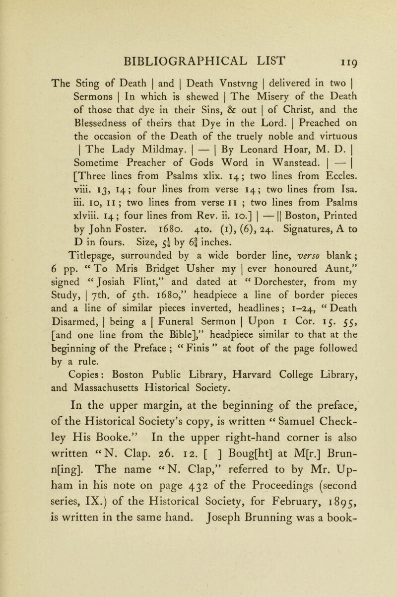 The Sting of Death | and ] Death Vnstvng | delivered in two | Sermons | In which is shewed | The Misery of the Death of those that dye in their Sins, & out | of Christ, and the Blessedness of theirs that Dye in the Lord. ] Preached on the occasion of the Death of the truely noble and virtuous I The Lady Mildmay. | — [By Leonard Hoar, M. D. | Sometime Preacher of Gods Word in Wanstead. | — | [Three lines from Psalms xlix. 14; two lines from Eccles. viii. 13, 14; four lines from verse 14; two lines from Isa. iii. 10, II; two lines from verse ii ; two lines from Psalms xlviii. 14; four lines from Rev. ii. 10.] [ —11 Boston, Printed by John Foster. 1680. 4to. (i), (6), 24. Signatures, A to D in fours. Size, 53 by 63 inches. Titlepage, surrounded by a wide border line, verso blank; 6 pp. “ To Mris Bridget Usher my | ever honoured Aunt,” signed “Josiah Flint,” and dated at “Dorchester, from my Study, I yth. of 5th. 1680,” headpiece a line of border pieces and a line of similar pieces inverted, headlines; 1-24, “ Death Disarmed, | being a | Funeral Sermon | Upon i Cor. 15. 55, [and one line from the Bible],” headpiece similar to that at the beginning of the Preface ; “ Finis ” at foot of the page followed by a rule. Copies: Boston Public Library, Harvard College Library, and Massachusetts Historical Society. In the upper margin, at the beginning of the preface, of the Historical Society’s copy, is written “ Samuel Check- ley His Booke.” In the upper right-hand corner is also written “ N. Clap. 26. 12. [ ] Boug[ht] at M[r.] Brun- n[ing]. The name “N. Clap,” referred to by Mr. Up- ham in his note on page 432 of the Proceedings (second series, IX.) of the Historical Society, for February, 1895, is written in the same hand. Joseph Brunning was a book-