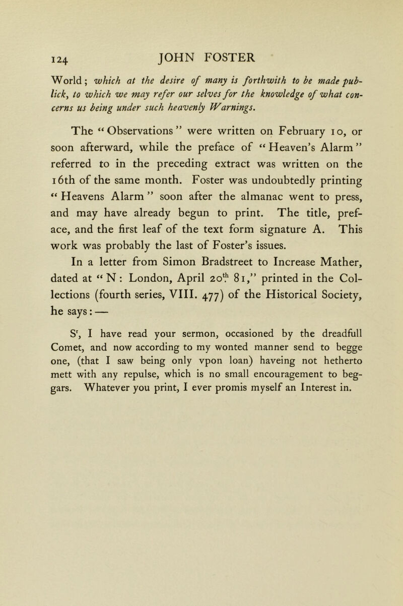 World; which at the desire of many is forthwith to be made pub- lick^ to which we may refer our selves for the knowledge of what con- cerns us being under such heavenly IVarnings. The ‘‘Observations” were written on February lo, or soon afterward, while the preface of “Heaven’s Alarm” referred to in the preceding extract was written on the 16th of the same month. Foster was undoubtedly printing “ Heavens Alarm ” soon after the almanac went to press, and may have already begun to print. The title, pref- ace, and the first leaf of the text form signature A. This work was probably the last of Foster’s issues. In a letter from Simon Bradstreet to Increase Mather, dated at “ N: London, April 2o‘.'' 8i,” printed in the Col- lections (fourth series, VIH. 477) of the Historical Society, he says: — S', I have read your sermon, occasioned by the dreadfull Comet, and now according to my wonted manner send to begge one, (that I saw being only vpon loan) haveing not hetherto mett with any repulse, which is no small encouragement to beg- gars. Whatever you print, I ever promis myself an Interest in.