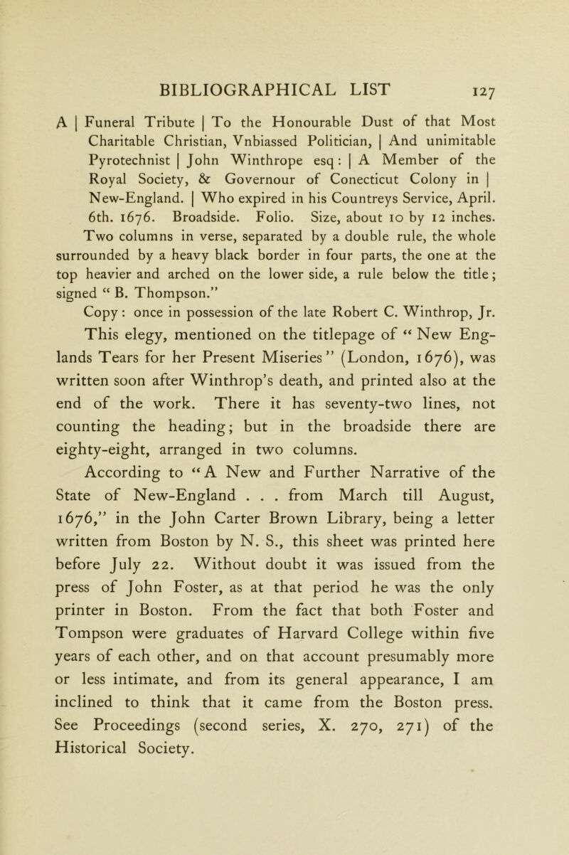 A 1 Funeral Tribute | To the Honourable Dust of that Most Charitable Christian, Vnbiassed Politician, | And unimitable Pyrotechnist | John Winthrope esq: | A Member of the Royal Society, & Governour of Conecticut Colony in | New-England. | Who expired in his Countreys Service, April. 6th. 1676. Broadside. Folio. Size, about 10 by 12 inches. Two columns in verse, separated by a double rule, the whole surrounded by a heavy black border in four parts, the one at the top heavier and arched on the lower side, a rule below the title; signed “ B. Thompson.” Copy: once in possession of the late Robert C. Winthrop, Jr. This elegy, mentioned on the titlepage of “ New Eng- lands Tears for her Present Miseries” (London, 1676), was written soon after Winthrop’s death, and printed also at the end of the work. There it has seventy-two lines, not counting the heading; but in the broadside there are eighty-eight, arranged in two columns. According to “A New and Further Narrative of the State of New-England . . . from March till August, 1676,” in the John Carter Brown Library, being a letter written from Boston by N. S., this sheet was printed here before July 22. Without doubt it was issued from the press of John Foster, as at that period he was the only printer in Boston. From the fact that both Foster and Tompson were graduates of Harvard College within five years of each other, and on that account presumably more or less intimate, and from its general appearance, I am inclined to think that it came from the Boston press. See Proceedings (second series, X. 270, 271) of the Historical Society.