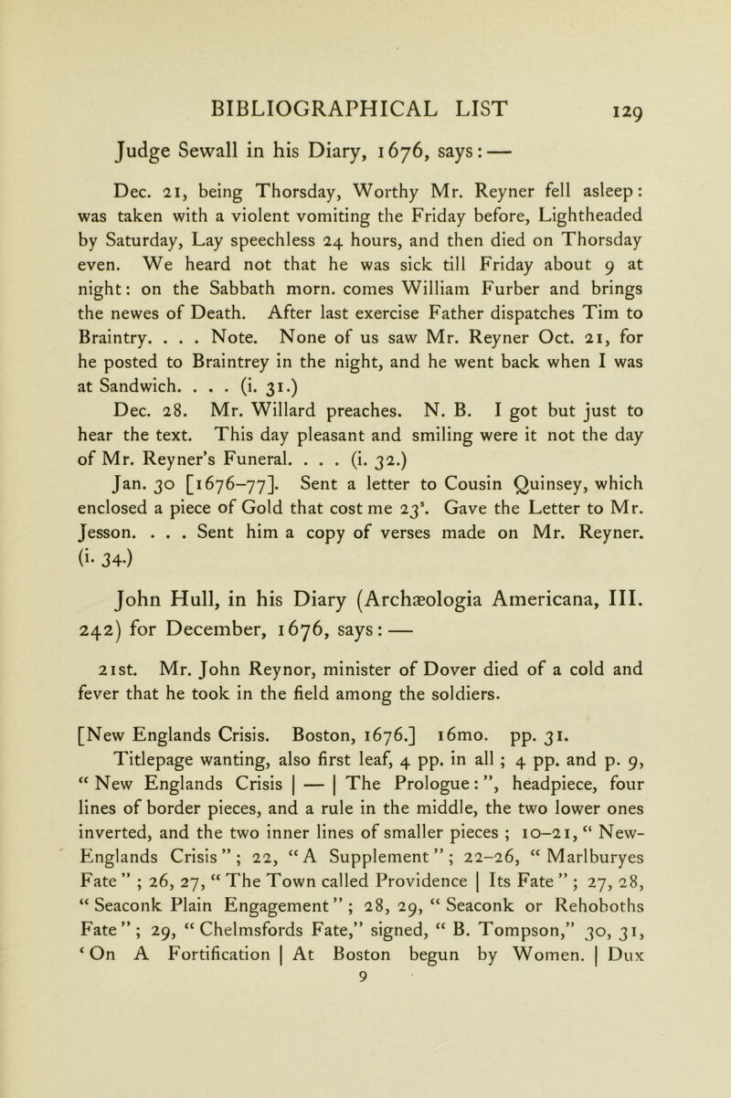 Judge Sewall in his Diary, 1676, says: — Dec. 21, being Thorsday, Worthy Mr. Reyner fell asleep: was taken with a violent vomiting the Friday before, Lightheaded by Saturday, Lay speechless 24 hours, and then died on Thorsday even. We heard not that he was sick till Friday about 9 at night: on the Sabbath morn, comes William Furber and brings the newes of Death. After last exercise Father dispatches Tim to Braintry. . . . Note. None of us saw Mr. Reyner Oct. 21, for he posted to Braintrey in the night, and he went back when I was at Sandwich. . . . (i. 31.) Dec. 28. Mr. Willard preaches. N. B. I got but just to hear the text. This day pleasant and smiling were it not the day of Mr. Reyner’s Funeral. . . . (i. 32.) Jan. 30 [1676-77]. Sent a letter to Cousin Quinsey, which enclosed a piece of Gold that cost me 23’. Gave the Letter to Mr. Jesson. . . . Sent him a copy of verses made on Mr. Reyner. (i- 34.) John Hull, in his Diary (Archseologia Americana, III. 242) for December, 1676, says: — 2ist. Mr. John Reynor, minister of Dover died of a cold and fever that he took in the field among the soldiers. [New Englands Crisis. Boston, 1676.] i6mo. pp. 31. Titlepage wanting, also first leaf, 4 pp. in all ; 4 pp. and p. 9, “New Englands Crisis | — | The Prologue:”, headpiece, four lines of border pieces, and a rule in the middle, the two lower ones inverted, and the two inner lines of smaller pieces ; 10-21, “ New- Englands Crisis”; 22, “A Supplement”; 22-26, “ Marlburyes Fate ” ; 26, 27, “ The Town called Providence [ Its Fate ” ; 27, 28, “ Seaconk Plain Engagement”; 28, 29, “ Seaconk or Rehoboths Fate”; 29, “ Chelmsfords Fate,” signed, “ B. Tompson,” 30, 31, ‘ On A Fortification | At Boston begun by Women. | Dux