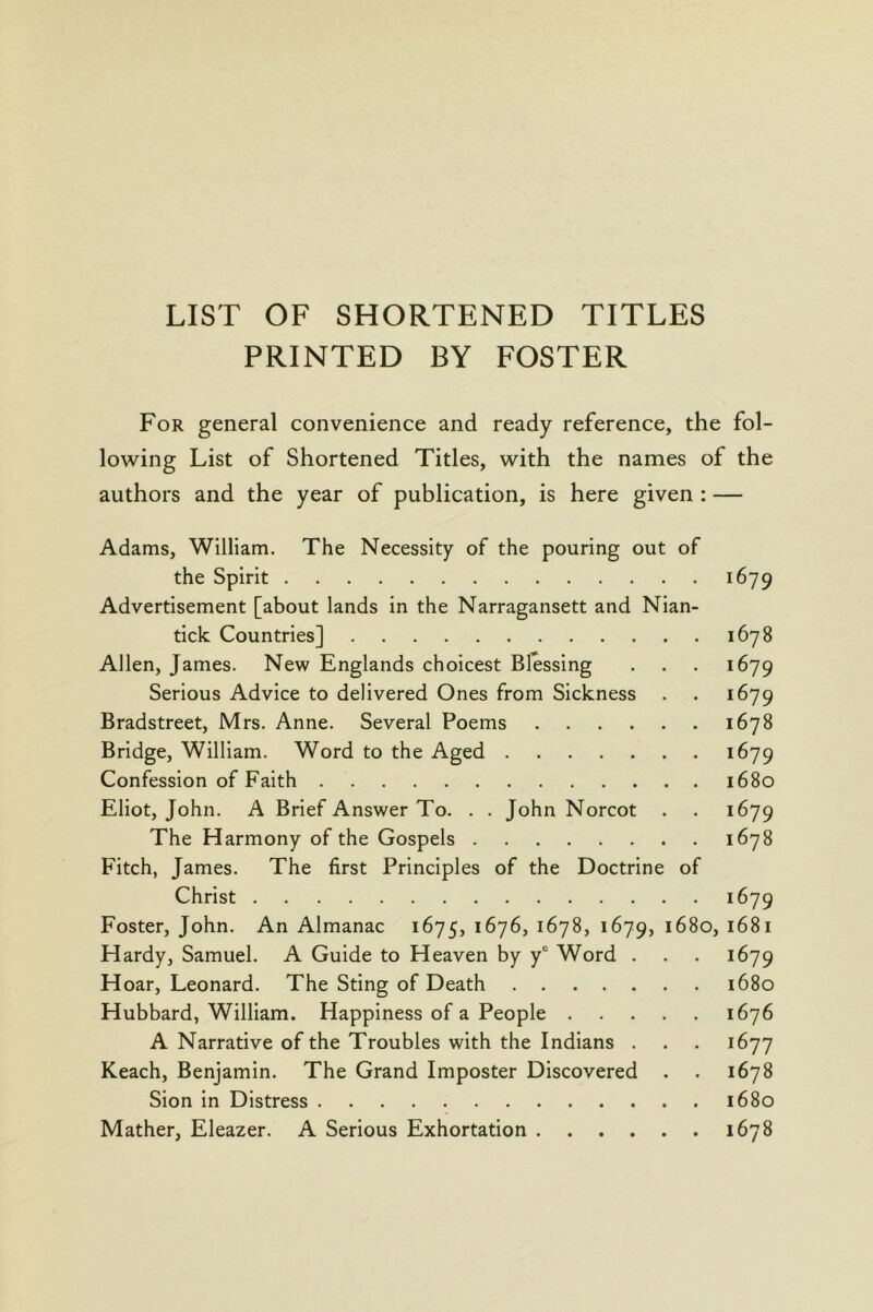 LIST OF SHORTENED TITLES PRINTED BY FOSTER For general convenience and ready reference, the fol- lowing List of Shortened Titles, with the names of the authors and the year of publication, is here given : — Adams, William. The Necessity of the pouring out of the Spirit 1679 Advertisement [about lands in the Narragansett and Nian- tick Countries] 1678 Allen, James. New Englands choicest Blessing . . . 1679 Serious Advice to delivered Ones from Sickness . . 1679 Bradstreet, Mrs. Anne. Several Poems 1678 Bridge, William. Word to the Aged 1679 Confession of Faith 1680 Eliot, John. A Brief Answer To. . . John Norcot . . 1679 The Harmony of the Gospels 1678 Fitch, James. The first Principles of the Doctrine of Christ 1679 Foster, John. An Almanac 1675, 1676, 1678, 1679, 1680, 1681 Hardy, Samuel. A Guide to Heaven by y® Word . . . 1679 Hoar, Leonard. The Sting of Death 1680 Hubbard, William. Happiness of a People 1676 A Narrative of the Troubles with the Indians . . . 1677 Keach, Benjamin. The Grand Imposter Discovered . . 1678 Sion in Distress 1680 Mather, Eleazer. A Serious Exhortation 1678