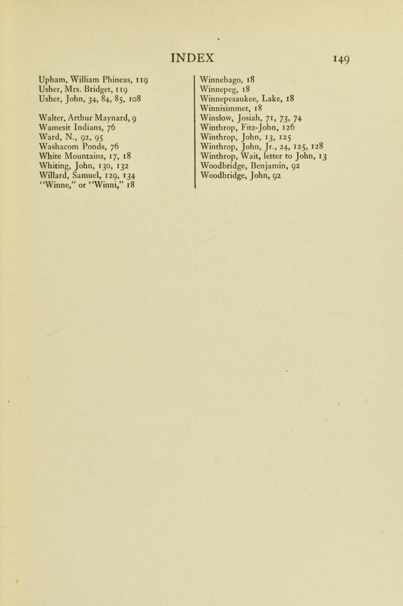 Upliam, William Pliineas, iig Usher, Mrs. Bridget, 119 Usher, John, 34, 84, 85, 108 Walter, Arthur Maynard, g Wamesit Indians, 76 Ward, N., 92, 95 Washacom Ponds, 76 White Mountains, 17, 18 Whiting, John, 130, 132 Willard, Samuel, 129, 134 “Winne,” or “Wind,” 18 Winnebago, 18 Winnepeg, 18 Winnepesaukee, Lake, 18 Winnisimmet, 18 Winslow, Josiah, 71, 73, 74 Winthrop, Fitz-John, 126 Winthrop, John, 13, 125 Winthrop, John, Jr., 24, 125, 128 Winthrop, Wait, letter to John, 13 Woodbridge, Benjamin, 92 Woodbridge, John, 92