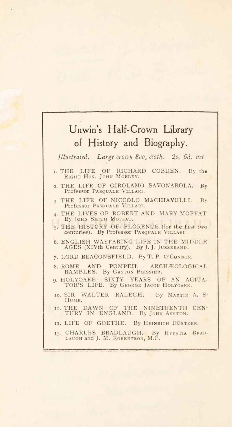 Unwin’s Half-Crown Library of History and Biography. Illustrated. Large crou'n 8vo, cloth. 2s. 6d. net 1. THE LIFE OF RICHARD COBDEN. By the Right Hon. John Morlky. 2. THE LIFE OF GIROLAMO SAVONAROLA. By Professor Pasquale Villari. 3. THE LIFE OF NICCOLO MACHIAVELLL By Professor Pasquaee Villari. 4. THE LIVES OF ROBERT AND MARY MOFFAT By John Smith Moffat. 5. THE HISTORY OF- FLORENCE (for the first two centuries). By Professor Pasquale Villari, 6. ENGLISH WAYFARING LIFE IN THE MIDDLE AGES (XIVth Century). By J. J. Jusserand. y. LORD BEACONSFIELD. By T. P. O’Connor. 8. ROME AND POMPEII. ARCHAEOLOGICAL R,\MBLES. By Gaston Boissier. 9. HOLYOAKE; SIXTY YEARS OF AN AGITA- TOR’S LIP'E. By George Jacob Holyoake. 10. SIR WALTER RALEGH. By Martin A. S- Hume. 11. THE DAWN OF THE NINETEENTH CEN- TURY IN ENGLAND. By John Ashton. 12. LIFE OF GOETHE. By Heinrich DCnt/er. 13. CHARLES BRADLAUGH. By Hypatia Brad-