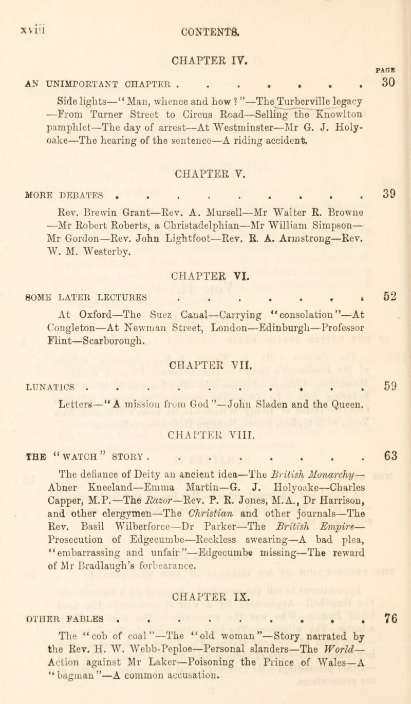 XVl'l CONTENm CHAPTER IV. AN UNIMPORTANT CHAPTER . Sidelights—“Man, whence and how ? ”—TheTurberville legacy —From Turner Street to Circus Road—Selling the Tinow'lton pamphlet—The day of arrest—At Westminster—Mr G. J. Holy- oake—The hearing of the sentence—A riding accident. CHAPTER V. MORE DEBATES ......... Rev. Brewin Grant—Rev. A. Mursell—Mr Walter R. Browne —Mr Robert Roberts, a Christadelphian—Mr William Simpson— Mr Gordon—Rev. John Lightfoot—Rev. R. A. Armstrong—Rev. W. M. Westerby. CHAPTER VI. SOME LATER LECTURES ....... At Oxford—The Suez Canal—Carrying “consolation”—At Congleton—At Newman Street, London—Edinburgh—Professor Flint— S carborough. CHAPTER VII. LUNATICS Letters—“A mission from God”—John Sladen and the Queen. CHAPTER VIII. THE “ WATCH ” STORY ........ The dehance of Deity an ancient idea—The British Mo^mrehy— Abner Kneeland—Emma Martin—G. J. Holyoake—Charles Capper, M.P.—The Razor—Rev. P. R. Jones, M.A., Dr Harrison, and other clergymen—The Christian and other journals—The Rev. Basil Wilberforce—Dr Parker—The British Empire— Prosecution of Edgecumbe—Reckless swearing—A bad plea, “embarrassing and unfair”—Edgecumbe missing—The reward of Mr Bradlaugh’s forbearance. CHAPTER IX. OTHER FABLES The “cob of coal”—The “old woman”—Story narrated by the Rev. H. W. Webb-Peploe—Personal slanders—The World— Action against Mr Laker—Poisoning the Prince of Wales—A “bagman”—A common accusation.