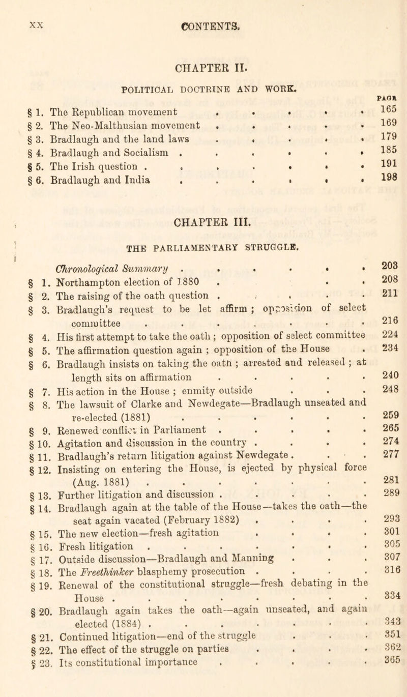 CHAPTER II. POLITICAL DOCTRINE AND WORK. § 1. The Republican movement , . . . § 2. The Neo-Malthusian movement , , . . § 3. Bradlaugh and the land laws . , . . § 4. Bradlaugh and Socialism , . , • • § 5. The Irish question § 6. Bradlaugh and India . . . • » CHAPTER III. THE PARLIAMENTARY STRUGGLE. Chronological Summary § 1. Northampton election of 1880 . . • § 2. The raising of the oath question . . . • • § 3. Bradlaugh’s request to be let affirm ; opr-osldon of select committee § 4. His first attempt to take the oath ; opposition of select committee § 5. The affirmation question again ; opposition of the House § 6. Bradlaugh insists on taking the oatn ; arrested and released ; at length sits on affirmation ..... o § 7. His action in the House ; enmity outside § 8. The lawsuit of Clarke and Newdegate—Bradlaugh unseated and re-elected (1881) ...... § 9. Renewed conflioi-in Parliament . . . . . § 10. Agitation and discussion in the country .... §11. Bradlaugh’s return litigation against Newdegate. . • . § 12. Insisting on entering the House, is ejected by physical force (Aug. 1881) ....... § 13. Further litigation and discussion ..... § 14. Bradlaugh again at the table of the House—takes the oath—the seat again vacated (February 1882) , . . . § 15. The new election—fresh agitation .... § IG. Fresh litigation .....•• § 17. Outside discussion—Bradlaugh and Manning § 18. The Freethinker blasphemy prosecution . . . . § 19. Renewal of the constitutional struggle—fresh debating in the House ....•••• § 20. Bradlaugh again takes the oath—again unseated, and again elected (1884) § 21. Continued litigation—end of the struggle § 22. The effect of the struggle on parties . . . • f 23, Its constitutional importance . . . . • PAOH 165 169 179 185 191 198 203 208 211 216 224 234 240 248 259 265 274 277 281 289 293 301 305 307 316 334 343 351 362 365