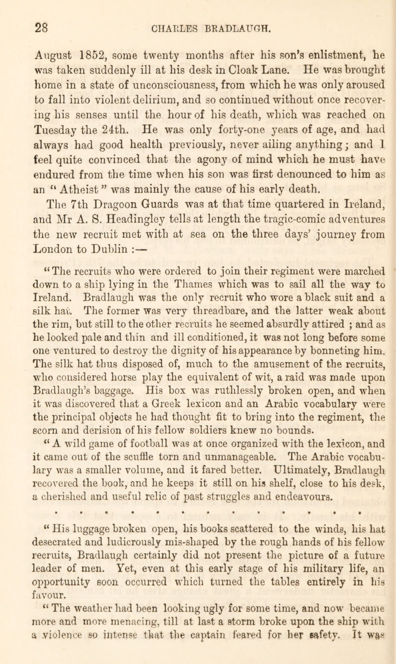 August 1852, some twenty months after his son’s enlistment, he was taken suddenly ill at his desk in Cloak Lane. He was brought home in a state of unconsciousness, from which he was only aroused to fall into violent delirium, and so continued without once recover- ing his senses until the hour of his death, wdiich was reached on Tuesday the 24th. He was only forty-one years of age, and had always had good health previously, never ailing anything; and 1 feel quite convinced that the agony of mind which he must have endured from the time when his son was first denounced to him as an “ Atheist ” was mainly the cause of his early death. The 7th Dragoon Guards was at that time quartered in Ireland, and Mr A. S. Headingley tells at length the tragic-comic adventures the new recruit met with at sea on the three days’ journey from London to Dublin :— “The recruits who were ordered to join their regiment were marched down to a ship lying in the Thames which was to sail all the way to Ireland. Bradlaugh was the only recruit who wore a black suit and a silk hat. The former was very threadbare, and the latter weak about the rim, but still to the other recruits he seemed absurdly attired ; and as he looked pale and thin and ill conditioned, it was not long before some one ventured to destroy the dignity of his appearance by bonneting him. The silk hat thus disposed of, much to the amusement of the recruits, who considered horse play the equivalent of wit, a raid was made upon Bradlaugh’s baggage. His box was ruthlessly broken open, and when it was discovered that a Greek lexicon and an Arabic vocabulary were the principal objects he had thought fit to bring into the regiment, the scorn and derision of his fellow soldiers knew no bounds. “ A wild game of football was at once organized with the lexicon, and it came out of the scuffle torn and unmanageable. The Arabic vocabu- lary was a smaller volume, and it fared better. Ultimately, Bradlaugh recovered the book, and he keeps it still on his shelf, close to his desk, a cherished and useful relic of past struggles and endeavours. “ His luggage broken open, his books scattered to the winds, his hat desecrated and ludicrously mis-shaped by the rough hands of his fellow recruits, Bradlaugh certainly did not present the picture of a future leader of men. Yet, even at this early stage of his military life, an opportunity soon occurred which turned the tables entirely in his favour. “ The weather had been looking ugly for some time, and now became more and more menacing, till at last a storm broke upon the ship with a violence so intense that the captain feared for her safety. It was