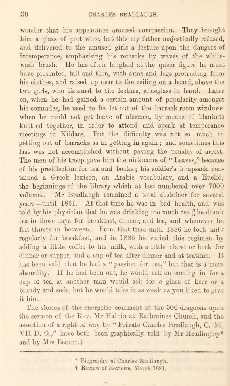 wonder that his appearance aroused compassion. They brought him a glass of port wine, but this my father majestically refused, and delivered to the amused girls a lecture upon the dangers of intemperance, emphasising his remarks by waves of the white- wash brush. He has often laughed at the queer figure he must have presented, tall and thin, with arms and legs protruding from his clothes, and raised up near to the ceiling on a board, above the two girls, who listened to the lecture, wineglass in hand. Later on, when he had gained a certain amount of popularity amongst his comrades, he used to be let out of the barrack-room windows when he could not get leave of absence, by means of blankets knotted together, in order to attend and speak at temperance meetings in Kildare. But the difficulty was not so much in getting out of barracks as in getting in again; and sometimes this last was not accomplished without paying the penalty of arrest. The men of his troop gave him the nickname of “Leaves,” because of his predilection for tea and books; his soldier’s knapsack con- tained a Greek lexicon, an Arabic vocabulary, and a Euclid, the beginnings of the library which at last numbered over 7000 volumes. Mr Bradlaugh remained a total abstainer for several years—until 1861. At that time he was in bad health, and was told by his physician that he was drinking too much tea he drank tea in those days for breakfast, dinner, and tea, and whenever he felt thirsty in between. From that time until 1886 he took milk regularly for breakfast, and in 1886 he varied this regimen by adding a little coffee to his milk, with a little claret or hock for dinner or supper, and a cup of tea after'dinner and at teatime. It has been said that he had a “ passion for tea,” but that is a inei'o absurdity. If he had been out, he woidd ask on coming in for a cup of tea, as another man Avould ask for a glass of beer or a brandy and soda, but he would take it as weak as you liked to give it him. The stories of the energetic comment of the 300 dragoons upon the seruion of the Kev. Mr Halpin at Kathmines Church, and the assertion of a right of way by “Private Charles Bradlaugh, C. 52, VII D. G.,” have both been graphically told by Mr Headingley* and by i\lrs Besant.f * Biography of Charles Bradlaugh. t Review of Reviews, March 1891.