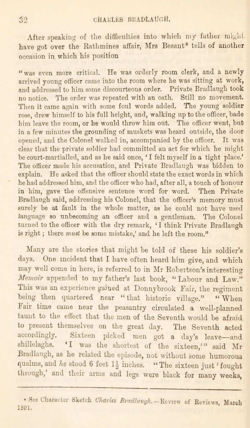 CiiAKLES BllADLAttGtl. After speaking of the difficulties into wliich my father might have got over the Ratlimines affair, Mrs Besant'^ tells of another occasion in which his position “ was even more critical. He was orderly room clerk, and a newly arrived young officer came into the room where he was sitting at work, and addressed to him some discourteous order. Private Bradlaugh took no notice. The order was repeated with an oath. Still no movement. Then it came again with some foul words added. The young soldier rose, drew himself to his full height, and, walking up to the officer, bade him leave the room, or he would throw him out. The officer went, but in a few minutes the grounding of muskets was heard outside, the door opened, and the Colonel walked in, accompanied by the officer. It was clear that the private soldier had committed an act for which he might be court-martialled, and as he said once, ‘ I felt myself in a tight place.’ The officer made his accusation, and Private Bradlaugh was bidden to e.xplain. He asked that the officer should state the exact words in which he had addressed him, and the officer who had, after all, a touch of honour in him, gave the offensive sentence word for word. Then Priv.ate Bradlaugh said, addressing his Colonel, that the officer’s memory must surely be at fault in the whole matter, as he could not have used language so unbecoming an officer and a gentleman. The Colonel turned to the officer with the dry remark, ‘ I think Private Bradlaugh is right; there must be some mistake,’ and he left the room.” Many are the stories that might be told of these his soldier’s days. One incident that I have often heard him give, and which may well come in here, is referred to in Mr Robertson’s interesting Memoir appended to my father’s last book, “ Labour and Law.” This was an experience gained at Donnybrook Fair, the regiment being then quartered near “ that historic village.” “ When h air time came near the peasantry circulated a well-planned taunt to the effect that the men of the Seventh would be afraid to present themselves on the great day. The Seventh acted accordingly. Sixteen picked men got a day’s leave—and shillelaghs. ‘I was the shoi-test of the sixteen,”’ said Mr Bradlaugh, as he related the episode, not without some humorous qualms, and he stood 6 feet inches. “The sixteen just 'fought through, and their arms and legs were black for many weeks, • See Character Sketch Charles Bradlaugh. of Reviews. March 1301.