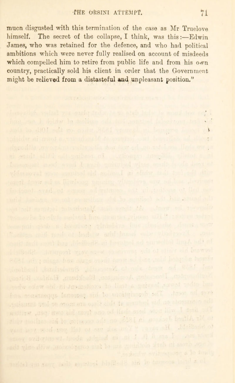 mucn disgUvSted with this termination of the case as i\Ir Tnielove liimself. The secret of the collapse, I think, was this;—Edwin James, who was retained for the defence, and who had political ambitions which were never fully realised on account of misdeeds which compelled him to retire from public life and from his own country, practically sold his client in order that the Government might be relieved from a distasteful and unpleasant position.’'