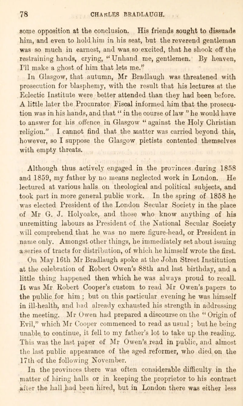 some opposition at the conclusion. His friends sought to dissuade him, and even to liold him in his seat, but the reverend gentleman was so much in earnest, and was so excited, that he shook off the restraining hands, crying, “Unhand me, gentlemen. By heaven. I’ll make a ghost of him that lets me.” In Glasgow, that autumn, Mr Bradlaugh was threatened with prosecution for blasphemy, with the result that his lectures at the Eclectic Institute were better attended than they had been before. A little later the Procurator Fiscal informed him that the prosecu- tion was in his hands, and that “ in the course of law ” he would have to answer for his offence in Glasgow “ against the Holy Christian religion.” I cannot find that the matter was carried beyond this, however, so I suppose the Glasgow pietists contented themselves with empty threats. Although thus actively engaged in the provinces during 1858 and 1859, my father by no means neglected work in London. He lectured at various halls on theological and political subjects, and took part in more general public work. In the spring of 1858 he was elected President of the London Secular Society in the place of Mr G. J. Holyoake, and those who know anything of his unremitting labours as President of the National Secular Society will comprehend that he was no mere figure-head, or President in name only. Amongst other things, he immediately set about issuing a series of tracts for distribution, of which he himself wrote the first. On May 16th Mr Bradlaugh spoke at the John Street Institution at the celebration of Robert Owen’s 88th and last birthday, and a little thing happened then which he was always proud to recall. It was Mr Robert Cooper’s custom to read Mr Owen’s papers to the public for him; but on this particular evening he was himself in ill-health, and had already exhausted his strength in addressing the meeting. Mr Owen had prepared a discourse on the “ Origin of Evil,” which j\Tr Cooper commenced to read as usual; but he being unable to continue, it fell to my father’s lot to take up the reading. This was the last paper of Mr Owen’s read in public, and almost the last public appearance of the aged reformer, who died on the 17th of the following November. In the provinces there was often considerable difficulty in the matter of hiring halls or in keeping the proprietor to his contract after the hall bad been hired, but in London there was either less