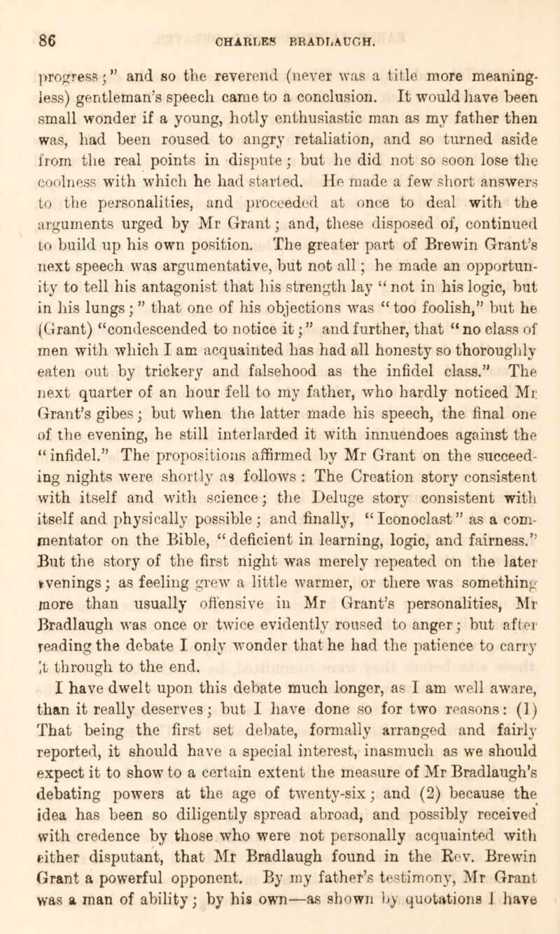 |»rogress;” and so the reverend (never was a title more meaning- less) gentleman’s speech came to a conclusion. It would liave been small wonder if a young, hotly enthusiastic man as my father then was, had been roused to angry retaliation, and so turned aside i'lom the real points in dispute; but he did not so soon lose the coolness with which he had started. He made a few short answers to the personalities, and proceeded at once to deal with the arguments urged by Mr Grant; and, these disposed of, continued to build up his own position. The greater part of Brewin Grant’s next speech was argumentative, but not all; he made an opportun- ity to tell his antagonist that his strength lay “ not in his logic, but in his lungs; ” that one of his objections was “ too foolish,” but he (Grant) “condescended to notice it; ” and further, that “ no class of men with which I am acquainted has had all honesty so thoroughly eaten out by trickery and falsehood as the infidel class.” The next quarter of an hour fell to my father, who hardly noticed Mr Grant’s gibes; but when the latter made his speech, the final one of the evening, he still interlarded it with innuendoes against the “ infidel.” The propositions affirmed by Mr Grant on the succeed- ing nights were shortly as follows : The Creation story consistent with itself and vdth science; the Deluge story consistent with itself and physically possible; and finally, “Iconoclast” as a com- mentator on the Bible, “deficient in learning, logic, and fairness.” But the story of the first night was merely repeated on the later evenings; as feeling grew a little warmer, or there wms something more than usually ofiensive in Mr Grant’s personalities, Mr Bradlaugh was once or twn'ce evidently roused to anger; but after reading the debate I only wonder that he had the patience to carry it through to the end. I have dwelt upon this debate much longer, as I am well aware, than it really deserves; but I have done so for two reasons: (1) That being the first set delmte, formally arranged and fairly reported, it should have a special interest, inasmuch as we should expect it to show to a certain extent the measure of Mr Bradlaugh’s debating powers at the age of twenty-six; and (2) because the idea has been so diligently spread abroad, and possibly received with credence by those who were not personally acquainted with either disputant, that Mr Bradlaugh found in the Rev. Brewin Grant a powerful opponent. By my father’s testimony, Mr Grant was a man of ability; by his own—as shown ]>y quotations J have