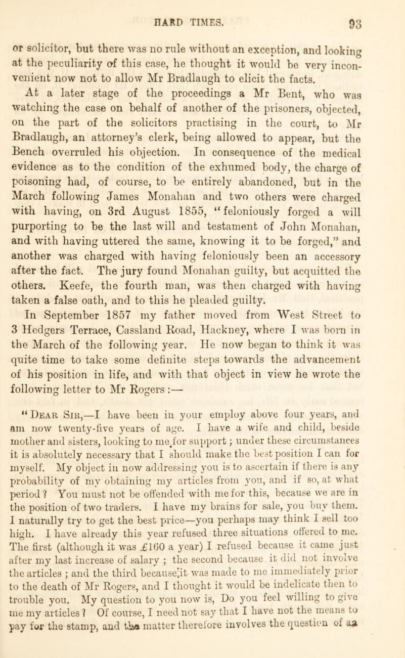 or solicitor, but there was no rule without an excention, and lookin*^ at the peculiarity of this case, he thought it would he very incon- venient now not to allow Mr Bradlaugh to elicit the facts. At a later stage of the proceedings a Mr Bent, who was watching the case on behalf of another of the prisoners, objected, on the part of the solicitors practising in the court, to Mr Bradlaugh, an attorney’s clerk, being allowed to appear, but the Bench overruled his objection. In consequence of the medical evidence as to the condition of the exhumed body, the charge of poisoning had, of course, to bo entirely abandoned, but in the March following James Monahan and two others were charged with having, on 3rd August 1855, “feloniously forged a will purporting to be the last will and testament of John Monahan, and with having uttered the same, knowing it to be forged,” and another was charged with having feloniously been an accessory after the fact. The jury found Monahan guilty, but acquitted the others. Keefe, the fourth man, was then charged with having taken a false oath, and to this he pleaded guilty. In September 1857 my father moved from West Street to 3 Hedgers Terrace, Cassland Koad, Hackney, where I was born in the March of the following year. He now began to think it was quite time to take some definite steps towards the advancement of his position in life, and with that object in view he wrote the following letter to Mr Rogers :— “ Dear Sir,—I have been in your employ above four years, and am now twenty-five years of age. I have a wife and child, beside mother and sisters, looking to mejor support; under these circumstances it is absolutely necessary that I should make the best position I can for myself. My object in now addressing you is to ascertain if there is any probability of my obtaining my articles from you, and if so, at what period ? You must not be offended with me for this, because we are in the position of two traders. I have my brains tor sale, you buy them. I naturally try to get the best price—you perhaps may think I sell too high. I have already this year refused three situations offered to me. The first (although it was i,*160 a year) I refused because it came just after my last increase of salary ; the second because it did not involve the articles ; and the third becausejt was made to me immediately prior to the death of Mr Rogers, and I thought it would be indelicate then to trouble you. My question to you now is. Do you feel willing to give me my articles ? Of course, I need not say that I have not the means to pay for the stamp, and tha matter therelore involves the question of a^